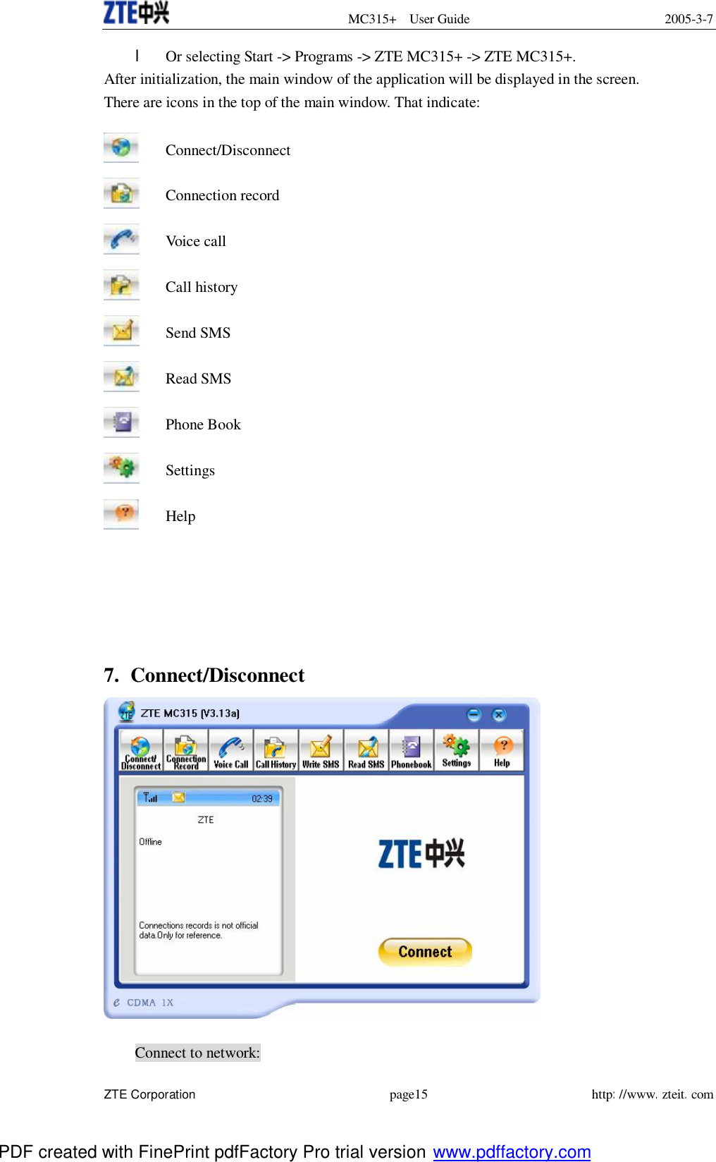  MC315+ User Guide 2005-3-7  ZTE Corporation page15 http://www.zteit.com l Or selecting Start -&gt; Programs -&gt; ZTE MC315+ -&gt; ZTE MC315+. After initialization, the main window of the application will be displayed in the screen. There are icons in the top of the main window. That indicate:  Connect/Disconnect  Connection record  Voice call  Call history  Send SMS  Read SMS  Phone Book  Settings  Help      7. Connect/Disconnect   Connect to network: PDF created with FinePrint pdfFactory Pro trial version www.pdffactory.com
