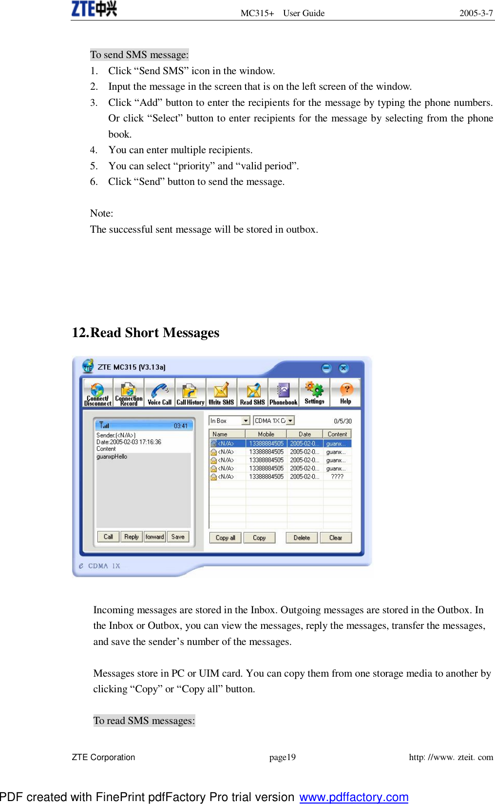  MC315+ User Guide 2005-3-7  ZTE Corporation page19 http://www.zteit.com  To send SMS message: 1. Click “Send SMS” icon in the window. 2. Input the message in the screen that is on the left screen of the window. 3. Click “Add” button to enter the recipients for the message by typing the phone numbers. Or click “Select” button to enter recipients for the message by selecting from the phone book. 4. You can enter multiple recipients. 5. You can select “priority” and “valid period”. 6. Click “Send” button to send the message.  Note: The successful sent message will be stored in outbox.      12. Read Short Messages   Incoming messages are stored in the Inbox. Outgoing messages are stored in the Outbox. In the Inbox or Outbox, you can view the messages, reply the messages, transfer the messages, and save the sender’s number of the messages.  Messages store in PC or UIM card. You can copy them from one storage media to another by clicking “Copy” or “Copy all” button.   To read SMS messages: PDF created with FinePrint pdfFactory Pro trial version www.pdffactory.com