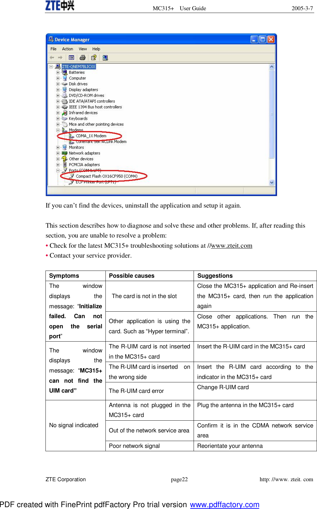  MC315+ User Guide 2005-3-7  ZTE Corporation page22 http://www.zteit.com   If you can’t find the devices, uninstall the application and setup it again.  This section describes how to diagnose and solve these and other problems. If, after reading this section, you are unable to resolve a problem: • Check for the latest MC315+ troubleshooting solutions at //www.zteit.com • Contact your service provider.  Symptoms Possible causes Suggestions  The card is not in the slot Close the MC315+ application and Re-insert the MC315+ card, then run the application again The window displays the message:  “Initialize failed. Can not open the serial port” Other application is using the card. Such as “Hyper terminal”. Close other applications. Then run the MC315+ application. The R-UIM card is not inserted in the MC315+ card Insert the R-UIM card in the MC315+ card The R-UIM card is inserted  on the wrong side Insert the R-UIM card according to the indicator in the MC315+ card The window displays the message:  “MC315+ can not find the UIM card” The R-UIM card error  Change R-UIM card  Antenna is not plugged in the MC315+ card Plug the antenna in the MC315+ card Out of the network service area Confirm it is in the CDMA network service area  No signal indicated Poor network signal Reorientate your antenna PDF created with FinePrint pdfFactory Pro trial version www.pdffactory.com