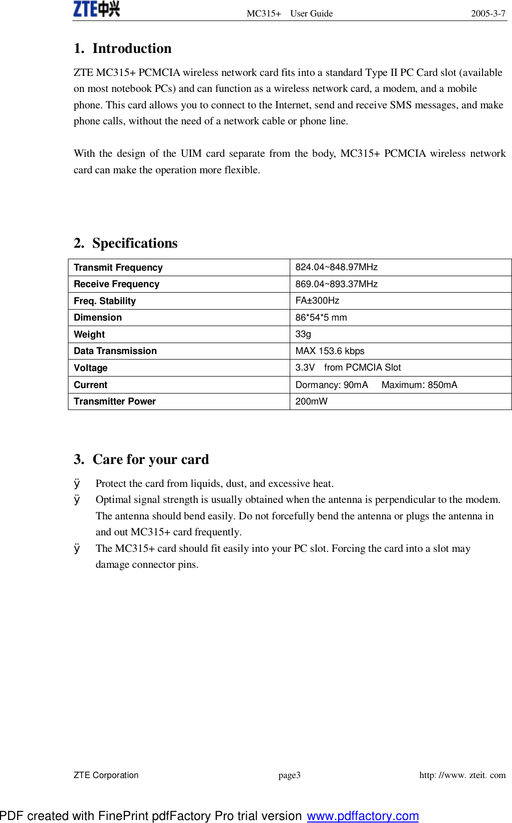  MC315+ User Guide 2005-3-7  ZTE Corporation page3 http://www.zteit.com 1. Introduction ZTE MC315+ PCMCIA wireless network card fits into a standard Type II PC Card slot (available on most notebook PCs) and can function as a wireless network card, a modem, and a mobile phone. This card allows you to connect to the Internet, send and receive SMS messages, and make phone calls, without the need of a network cable or phone line.  With the design of the UIM card separate from the body, MC315+ PCMCIA wireless network card can make the operation more flexible.    2. Specifications   Transmit Frequency  824.04~848.97MHz Receive Frequency  869.04~893.37MHz Freq. Stability  FA±300Hz Dimension  86*54*5 mm Weight  33g Data Transmission  MAX 153.6 kbps Voltage 3.3V  from PCMCIA Slot Current Dormancy: 90mA   Maximum: 850mA Transmitter Power 200mW   3. Care for your card   Ø Protect the card from liquids, dust, and excessive heat. Ø Optimal signal strength is usually obtained when the antenna is perpendicular to the modem. The antenna should bend easily. Do not forcefully bend the antenna or plugs the antenna in and out MC315+ card frequently. Ø The MC315+ card should fit easily into your PC slot. Forcing the card into a slot may damage connector pins.   PDF created with FinePrint pdfFactory Pro trial version www.pdffactory.com