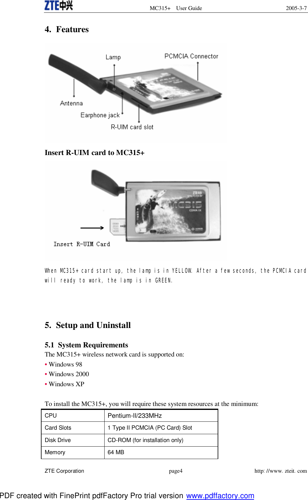 MC315+ User Guide 2005-3-7  ZTE Corporation page4 http://www.zteit.com 4. Features   Insert R-UIM card to MC315+  When MC315+ card start up, the lamp is in YELLOW. After a few seconds, the PCMCIA card will ready to work, the lamp is in GREEN.      5. Setup and Uninstall  5.1 System Requirements The MC315+ wireless network card is supported on: • Windows 98  • Windows 2000 • Windows XP   To install the MC315+, you will require these system resources at the minimum: CPU  Pentium-II/233MHz Card Slots  1 Type II PCMCIA (PC Card) Slot  Disk Drive  CD-ROM (for installation only)  Memory  64 MB  PDF created with FinePrint pdfFactory Pro trial version www.pdffactory.com