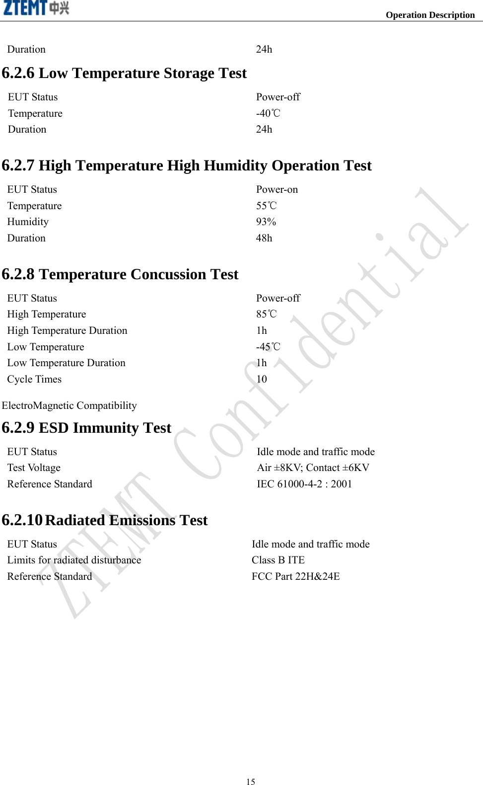                                                                    Operation Description  15Duration 24h 6.2.6 Low Temperature Storage Test EUT Status  Power-off Temperature -40℃ Duration 24h  6.2.7 High Temperature High Humidity Operation Test EUT Status  Power-on Temperature 55℃ Humidity 93% Duration 48h  6.2.8 Temperature Concussion Test EUT Status  Power-off High Temperature  85℃ High Temperature Duration  1h Low Temperature  -45℃ Low Temperature Duration  1h Cycle Times  10  ElectroMagnetic Compatibility   6.2.9 ESD Immunity Test EUT Status  Idle mode and traffic mode Test Voltage  Air ±8KV; Contact ±6KV Reference Standard  IEC 61000-4-2 : 2001  6.2.10 Radiated Emissions Test EUT Status  Idle mode and traffic mode Limits for radiated disturbance  Class B ITE   Reference Standard  FCC Part 22H&amp;24E    