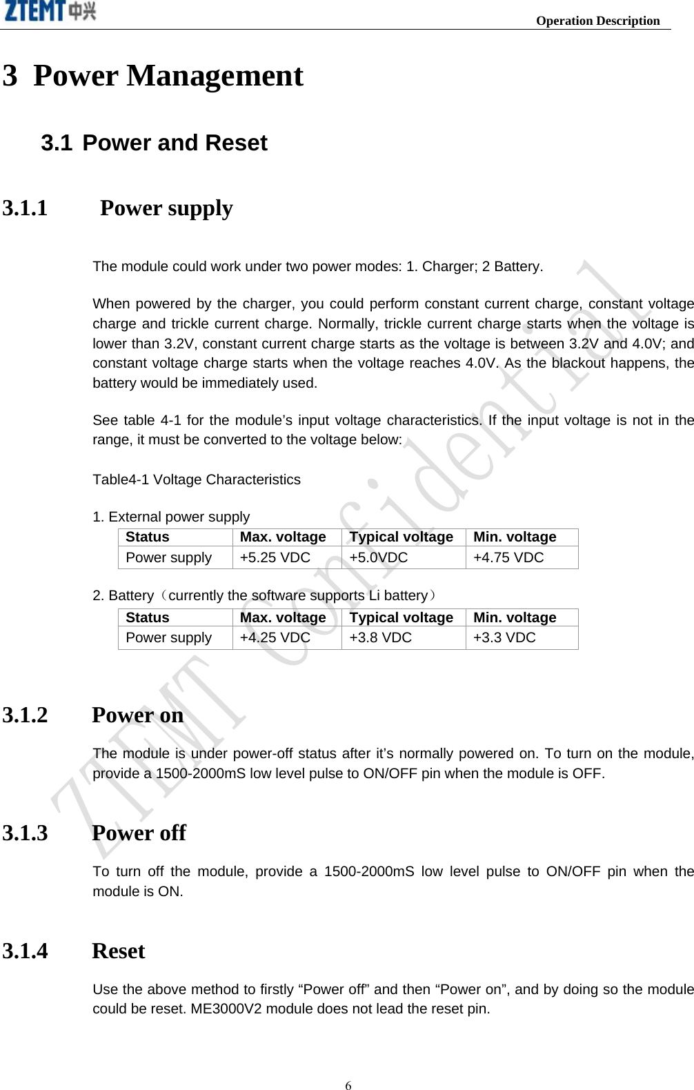                                                                     Operation Description  63 Power Management 3.1 Power and Reset 3.1.1     Power supply The module could work under two power modes: 1. Charger; 2 Battery.   When powered by the charger, you could perform constant current charge, constant voltage charge and trickle current charge. Normally, trickle current charge starts when the voltage is lower than 3.2V, constant current charge starts as the voltage is between 3.2V and 4.0V; and constant voltage charge starts when the voltage reaches 4.0V. As the blackout happens, the battery would be immediately used.   See table 4-1 for the module’s input voltage characteristics. If the input voltage is not in the range, it must be converted to the voltage below: Table4-1 Voltage Characteristics 1. External power supply Status  Max. voltage  Typical voltage Min. voltage   Power supply  +5.25 VDC  +5.0VDC  +4.75 VDC 2. Battery（currently the software supports Li battery） Status  Max. voltage  Typical voltage Min. voltage   Power supply  +4.25 VDC  +3.8 VDC  +3.3 VDC  3.1.2 Power on The module is under power-off status after it’s normally powered on. To turn on the module, provide a 1500-2000mS low level pulse to ON/OFF pin when the module is OFF. 3.1.3 Power off To turn off the module, provide a 1500-2000mS low level pulse to ON/OFF pin when the module is ON. 3.1.4 Reset Use the above method to firstly “Power off” and then “Power on”, and by doing so the module could be reset. ME3000V2 module does not lead the reset pin. 