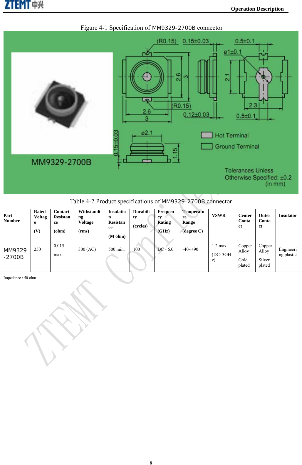                                                                     Operation Description  8Figure 4-1 Specification of MM9329-2700B connector  Table 4-2 Product specifications of MM9329-2700B connector Part Number Rated Voltage (V) Contact Resistance (ohm) Withstanding Voltage (rms) Insulation Resistance (M ohm)Durability (cycles) Frequency Rating (GHz) Temperature Range (degree C)VSWR Center Contact Outer Contact InsulatorMM9329-2700B 250 0.015 max. 300 (AC) 500 min. 100 DC - 6.0 -40~+90 1.2 max. (DC~3GHz) Copper Alloy Gold plated Copper Alloy Silver plated Engineering plasticImpedance : 50 ohm     