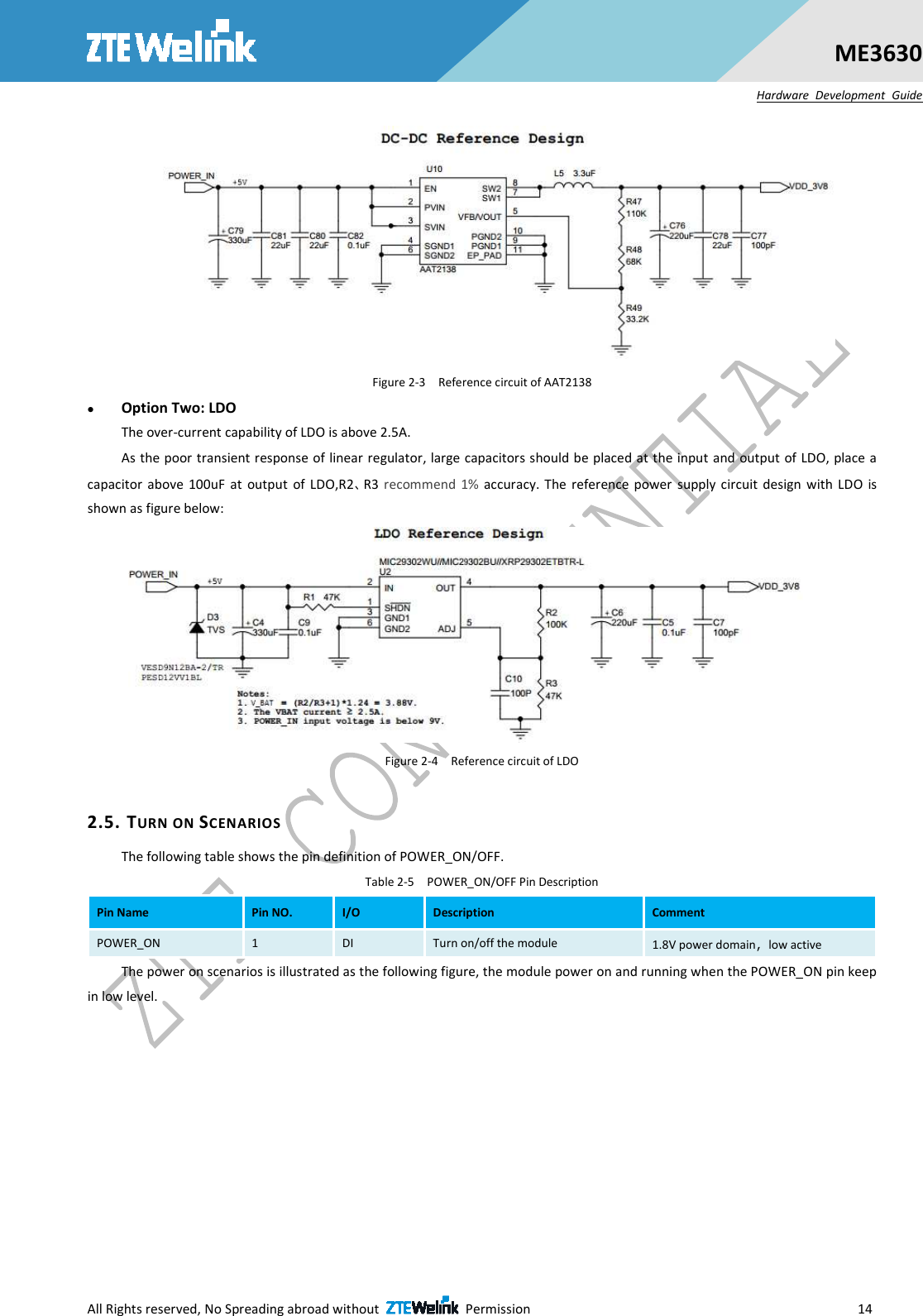  All Rights reserved, No Spreading abroad without    Permission                        14 ME3630 Hardware  Development  Guide  Figure 2-3    Reference circuit of AAT2138  Option Two: LDO   The over-current capability of LDO is above 2.5A.   As the poor transient response of linear regulator, large capacitors should be placed at the input and output of LDO, place a capacitor  above  100uF  at  output  of  LDO,R2、R3  recommend  1%  accuracy.  The  reference power  supply  circuit  design  with  LDO  is shown as figure below:  Figure 2-4    Reference circuit of LDO  2.5. TURN ON SCENARIOS The following table shows the pin definition of POWER_ON/OFF. Table 2-5    POWER_ON/OFF Pin Description Pin Name  Pin NO.  I/O  Description  Comment POWER_ON  1  DI  Turn on/off the module  1.8V power domain，low active The power on scenarios is illustrated as the following figure, the module power on and running when the POWER_ON pin keep in low level. 