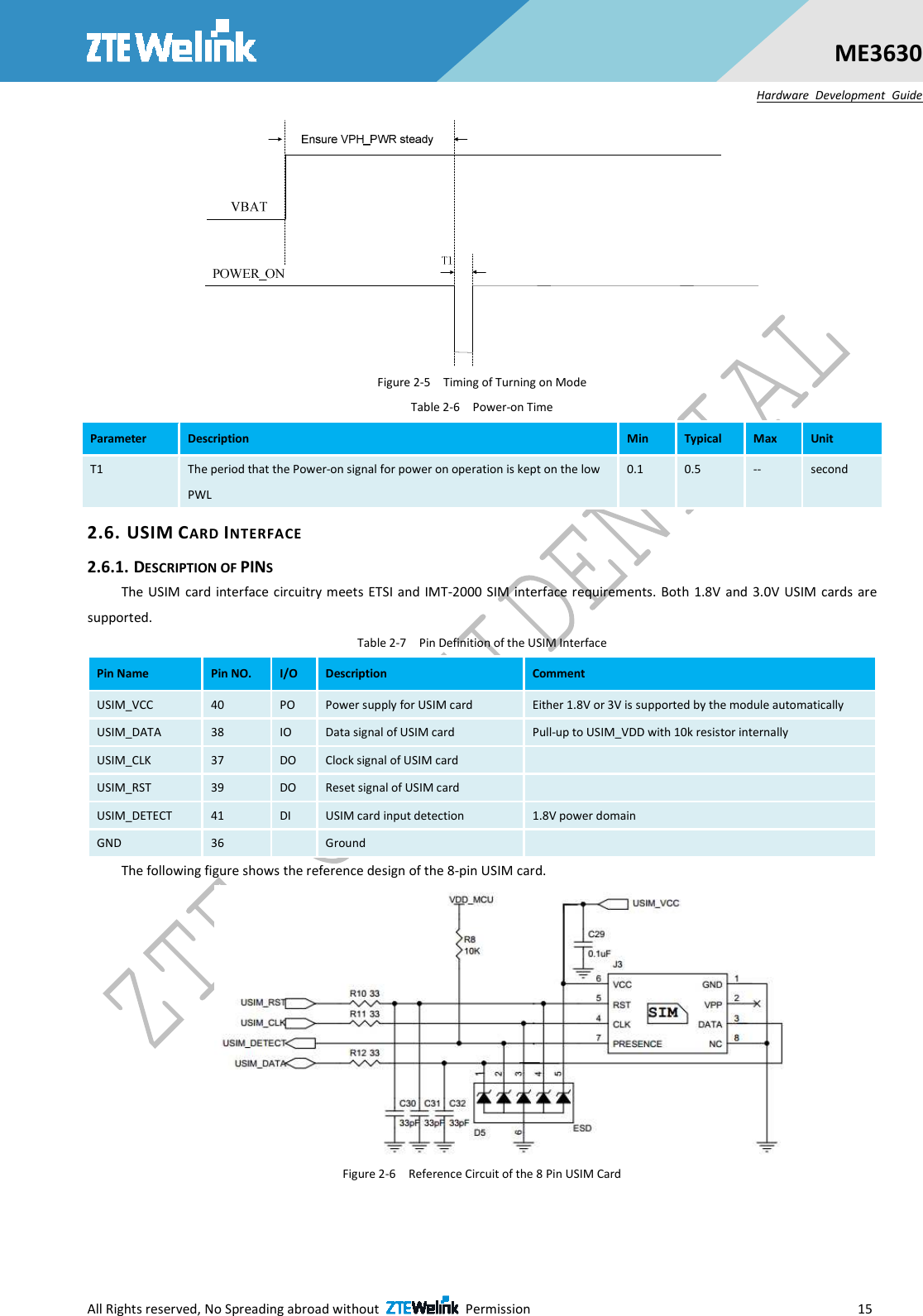  All Rights reserved, No Spreading abroad without    Permission                        15 ME3630 Hardware  Development  Guide  Figure 2-5    Timing of Turning on Mode Table 2-6    Power-on Time Parameter  Description  Min  Typical  Max  Unit T1  The period that the Power-on signal for power on operation is kept on the low PWL 0.1  0.5  --  second 2.6. USIM CARD INTERFACE 2.6.1. DESCRIPTION OF PINS The USIM  card  interface circuitry meets  ETSI and IMT-2000 SIM interface requirements.  Both 1.8V and  3.0V  USIM cards are supported. Table 2-7    Pin Definition of the USIM Interface Pin Name  Pin NO.  I/O  Description  Comment USIM_VCC  40  PO  Power supply for USIM card  Either 1.8V or 3V is supported by the module automatically USIM_DATA  38  IO  Data signal of USIM card  Pull-up to USIM_VDD with 10k resistor internally USIM_CLK  37  DO  Clock signal of USIM card   USIM_RST  39  DO  Reset signal of USIM card   USIM_DETECT  41  DI  USIM card input detection  1.8V power domain GND  36    Ground   The following figure shows the reference design of the 8-pin USIM card.  Figure 2-6    Reference Circuit of the 8 Pin USIM Card  