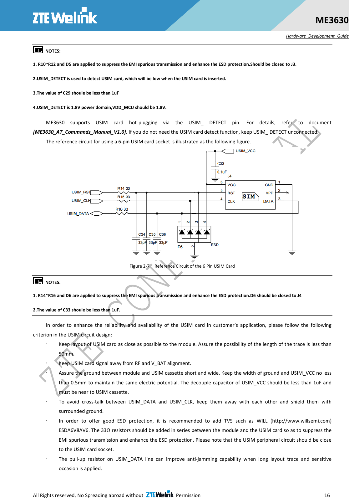  All Rights reserved, No Spreading abroad without    Permission                        16 ME3630 Hardware  Development  Guide   NOTES:   1. R10~R12 and D5 are applied to suppress the EMI spurious transmission and enhance the ESD protection.Should be closed to J3.   2.USIM_DETECT is used to detect USIM card, which will be low when the USIM card is inserted. 3.The value of C29 shoule be less than 1uF 4.USIM_DETECT is 1.8V power domain,VDD_MCU should be 1.8V. ME3630  supports  USIM  card  hot-plugging  via  the  USIM_  DETECT  pin.  For  details,  refer  to  document [ME3630_AT_Commands_Manual_V1.0]. If you do not need the USIM card detect function, keep USIM_ DETECT unconnected.   The reference circuit for using a 6-pin USIM card socket is illustrated as the following figure.  Figure 2-7    Reference Circuit of the 6 Pin USIM Card   NOTES:   1. R14~R16 and D6 are applied to suppress the EMI spurious transmission and enhance the ESD protection.D6 should be closed to J4 2.The value of C33 shoule be less than 1uF. In  order  to  enhance  the  reliability  and  availability  of  the  USIM  card  in  customer’s  application,  please  follow  the  following criterion in the USIM circuit design:  Keep layout of USIM card as close as possible to the module. Assure the possibility of the length of the trace is less than 50mm.    Keep USIM card signal away from RF and V_BAT alignment.  Assure the ground between module and USIM cassette short and wide. Keep the width of ground and USIM_VCC no less than 0.5mm to maintain the same electric potential. The decouple capacitor of USIM_VCC should be less than 1uF and must be near to USIM cassette.  To  avoid  cross-talk  between  USIM_DATA  and  USIM_CLK,  keep  them  away  with  each  other  and  shield  them  with surrounded ground.    In  order  to  offer  good  ESD  protection,  it  is  recommended  to  add  TVS  such  as  WILL  (http://www.willsemi.com) ESDA6V8AV6. The 33Ω resistors should be added in series between the module and the USIM card so as to suppress the EMI spurious transmission and enhance the ESD protection. Please note that the USIM peripheral circuit should be close to the USIM card socket.  The  pull-up  resistor  on  USIM_DATA  line  can  improve  anti-jamming  capability  when  long  layout  trace  and  sensitive occasion is applied. 