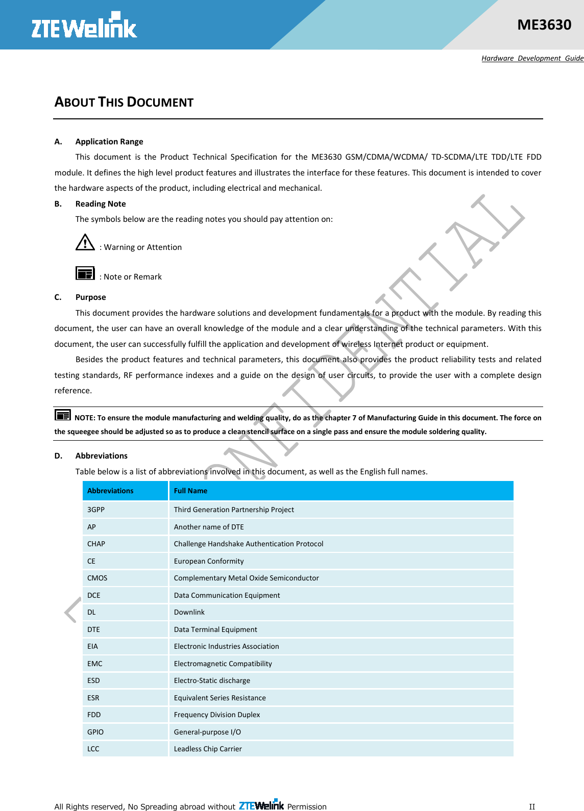  All Rights reserved, No Spreading abroad without    Permission                                                                                                           II ME3630 Hardware  Development  Guide ABOUT THIS DOCUMENT A. Application Range This  document  is  the  Product  Technical  Specification  for  the  ME3630  GSM/CDMA/WCDMA/  TD-SCDMA/LTE  TDD/LTE  FDD module. It defines the high level product features and illustrates the interface for these features. This document is intended to cover the hardware aspects of the product, including electrical and mechanical. B. Reading Note The symbols below are the reading notes you should pay attention on:   : Warning or Attention   : Note or Remark C. Purpose This document provides the hardware solutions and development fundamentals for a product with the module. By reading this document, the user can have an overall knowledge of the module and a clear understanding of the technical parameters. With this document, the user can successfully fulfill the application and development of wireless Internet product or equipment. Besides the product features and technical parameters, this document also provides the product reliability tests  and related testing standards, RF performance indexes and a guide on the design of user  circuits, to provide the user with  a  complete design reference.     NOTE: To ensure the module manufacturing and welding quality, do as the chapter 7 of Manufacturing Guide in this document. The force on the squeegee should be adjusted so as to produce a clean stencil surface on a single pass and ensure the module soldering quality. D. Abbreviations Table below is a list of abbreviations involved in this document, as well as the English full names. Abbreviations  Full Name 3GPP  Third Generation Partnership Project AP  Another name of DTE CHAP  Challenge Handshake Authentication Protocol CE  European Conformity CMOS  Complementary Metal Oxide Semiconductor DCE  Data Communication Equipment DL  Downlink DTE  Data Terminal Equipment EIA  Electronic Industries Association EMC  Electromagnetic Compatibility ESD  Electro-Static discharge ESR  Equivalent Series Resistance FDD  Frequency Division Duplex GPIO  General-purpose I/O LCC  Leadless Chip Carrier 