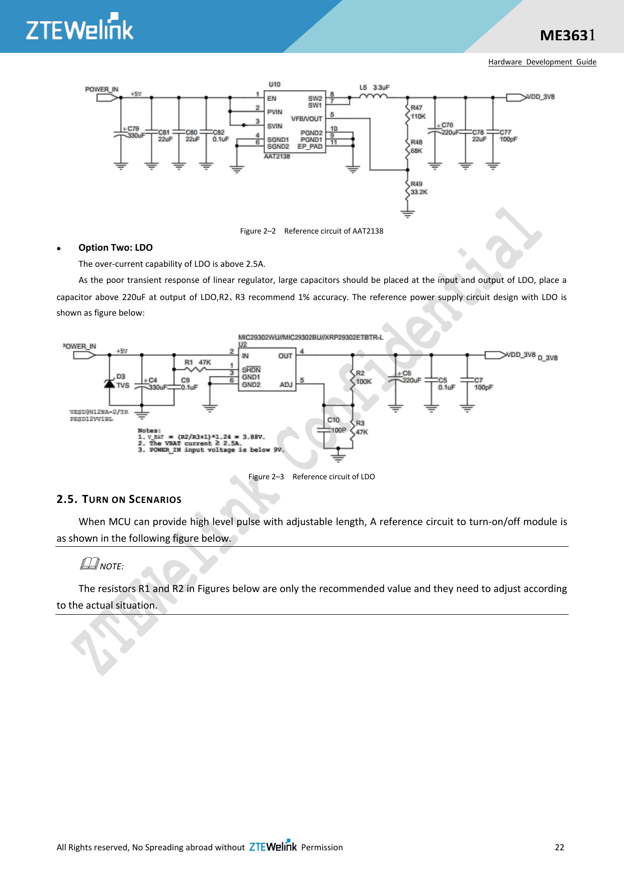  All Rights reserved, No Spreading abroad without    Permission                     22  ME3631 Hardware  Development  Guide  Figure 2–2  Reference circuit of AAT2138  Option Two: LDO   The over-current capability of LDO is above 2.5A.   As the poor transient response of linear regulator, large capacitors should be placed at the input and output of LDO, place a capacitor  above  220uF  at  output  of  LDO,R2、R3  recommend  1%  accuracy.  The  reference  power  supply  circuit  design  with  LDO  is shown as figure below:            Figure 2–3  Reference circuit of LDO 2.5. TURN ON SCENARIOS When MCU can provide high level pulse with adjustable length, A reference circuit to turn-on/off module is as shown in the following figure below.  NOTE:   The resistors R1 and R2 in Figures below are only the recommended value and they need to adjust according to the actual situation.  
