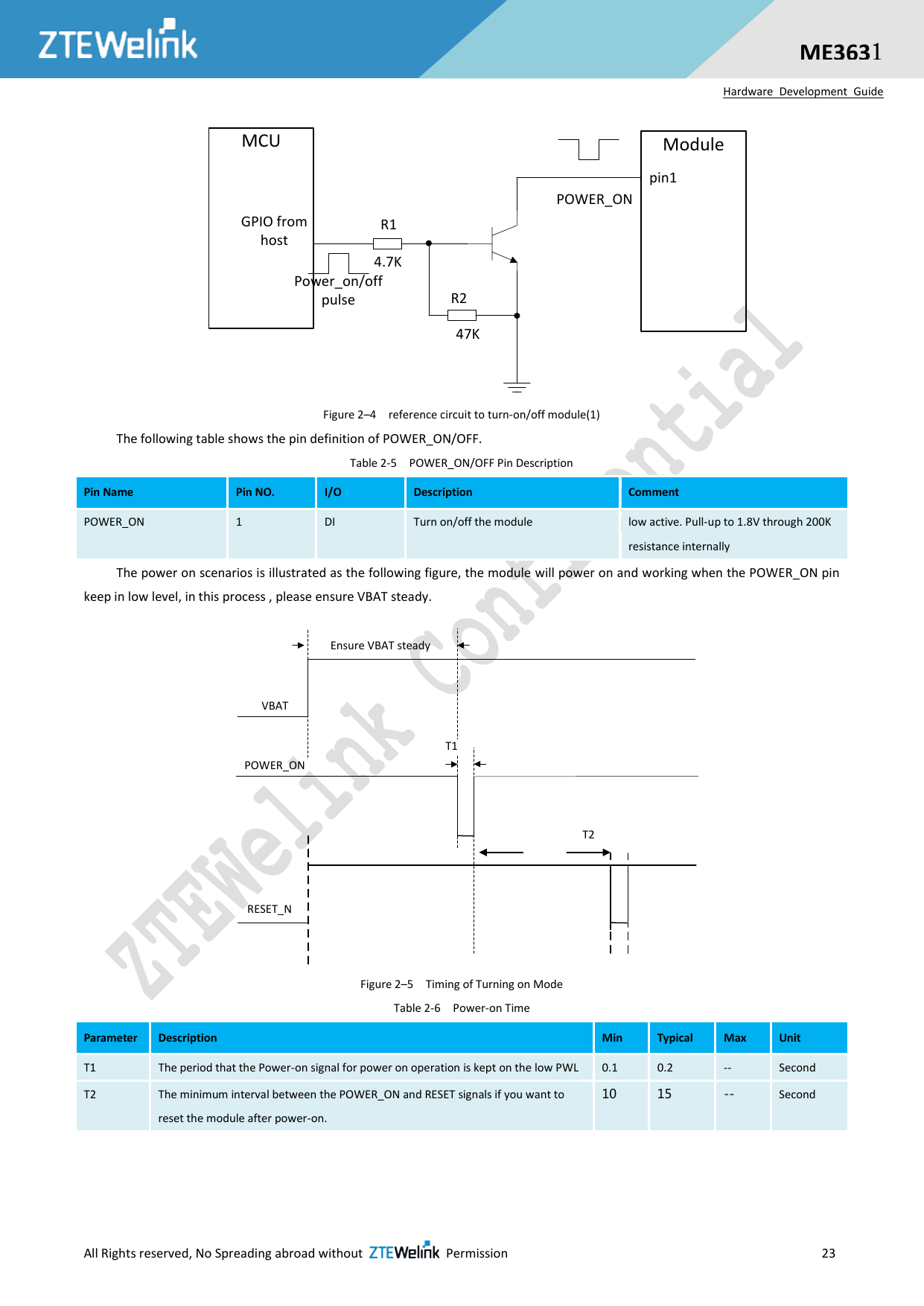  All Rights reserved, No Spreading abroad without    Permission                     23  ME3631 Hardware  Development  Guide Power_on/off pulse R2R1GPIO from host4.7K47KPOWER_ONModulepin1MCU Figure 2–4  reference circuit to turn-on/off module(1) The following table shows the pin definition of POWER_ON/OFF. Table 2-5  POWER_ON/OFF Pin Description Pin Name Pin NO. I/O Description Comment POWER_ON 1 DI Turn on/off the module low active. Pull-up to 1.8V through 200K resistance internally The power on scenarios is illustrated as the following figure, the module will power on and working when the POWER_ON pin keep in low level, in this process , please ensure VBAT steady. VBATPOWER_ONT1Ensure VBAT steadyT2RESET_N Figure 2–5  Timing of Turning on Mode Table 2-6  Power-on Time Parameter Description Min Typical Max Unit T1 The period that the Power-on signal for power on operation is kept on the low PWL 0.1 0.2 -- Second T2 The minimum interval between the POWER_ON and RESET signals if you want to reset the module after power-on.   10 15 -- Second  