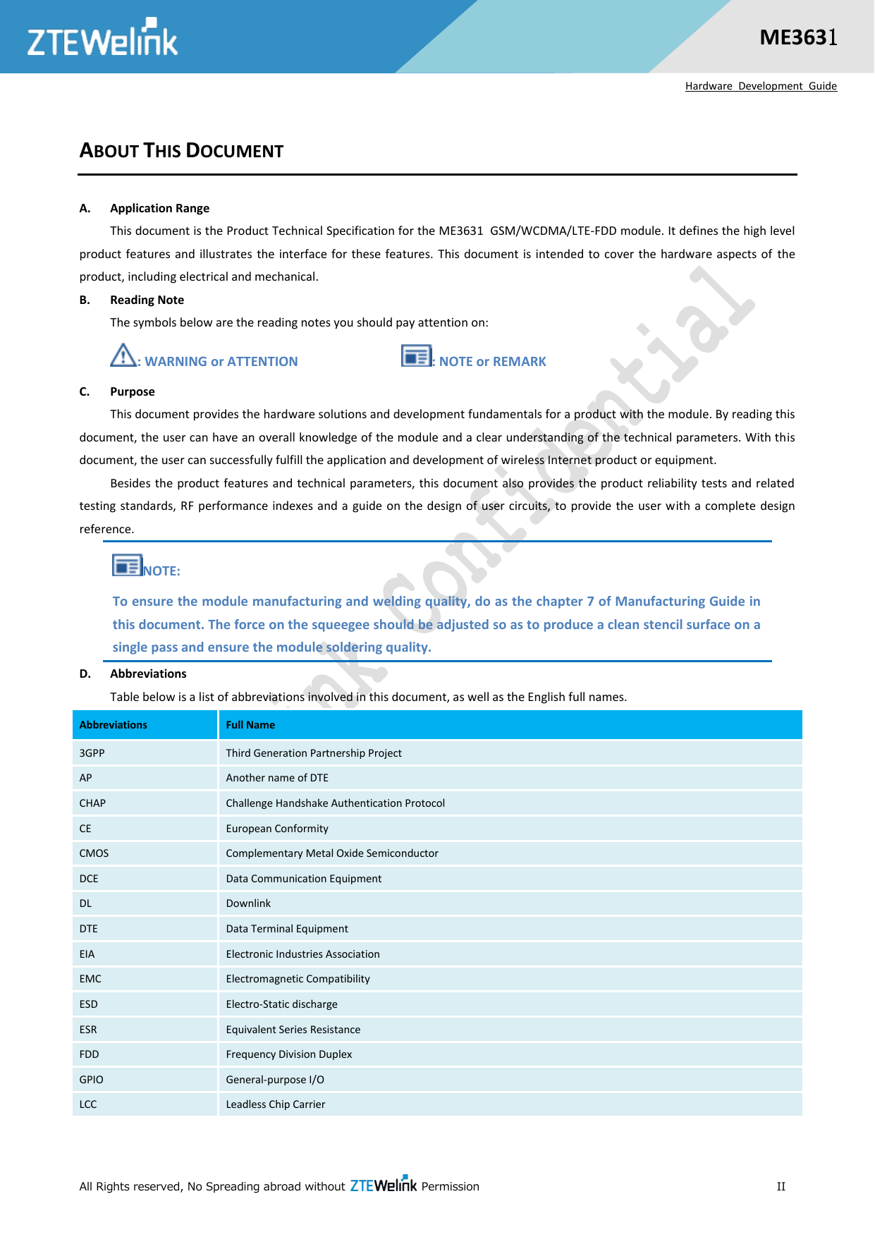  All Rights reserved, No Spreading abroad without   Permission                                                      II  ME3631  Hardware  Development  Guide ABOUT THIS DOCUMENT A. Application Range This document is the Product Technical Specification for the ME3631 GSM/WCDMA/LTE-FDD module. It defines the high level product features and illustrates  the interface for these features. This document is  intended  to cover  the  hardware  aspects of  the product, including electrical and mechanical. B. Reading Note The symbols below are the reading notes you should pay attention on: : WARNING or ATTENTION                            : NOTE or REMARK C. Purpose This document provides the hardware solutions and development fundamentals for a product with the module. By reading this document, the user can have an overall knowledge of the module and a clear understanding of the technical parameters. With this document, the user can successfully fulfill the application and development of wireless Internet product or equipment. Besides the product features and technical parameters, this document also provides the product reliability tests and related testing standards, RF performance indexes and a guide on the  design of  user circuits,  to  provide  the  user with a complete design reference.   NOTE: To ensure the module manufacturing and welding quality, do as the chapter 7 of Manufacturing Guide in this document. The force on the squeegee should be adjusted so as to produce a clean stencil surface on a single pass and ensure the module soldering quality. D. Abbreviations Table below is a list of abbreviations involved in this document, as well as the English full names. Abbreviations Full Name 3GPP Third Generation Partnership Project AP Another name of DTE CHAP Challenge Handshake Authentication Protocol CE European Conformity CMOS Complementary Metal Oxide Semiconductor DCE Data Communication Equipment DL Downlink DTE Data Terminal Equipment EIA Electronic Industries Association EMC Electromagnetic Compatibility ESD Electro-Static discharge ESR Equivalent Series Resistance FDD Frequency Division Duplex GPIO General-purpose I/O LCC Leadless Chip Carrier 