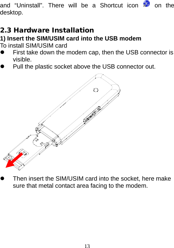  13 and “Uninstall”. There will be a Shortcut icon    on the desktop.  2.3 Hardware Installation 1) Insert the SIM/USIM card into the USB modem To install SIM/USIM card  First take down the modem cap, then the USB connector is visible.  Pull the plastic socket above the USB connector out.   Then insert the SIM/USIM card into the socket, here make sure that metal contact area facing to the modem. 