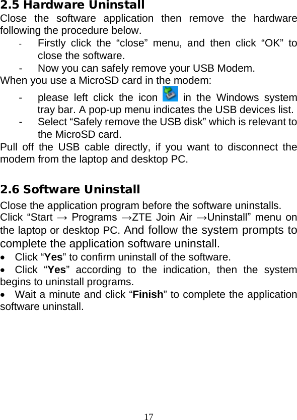  17 2.5 Hardware Uninstall Close the software application then remove the hardware following the procedure below.   -  Firstly click the “close” menu, and then click “OK” to close the software. -  Now you can safely remove your USB Modem. When you use a MicroSD card in the modem: -  please left click the icon   in the Windows system tray bar. A pop-up menu indicates the USB devices list.   -  Select “Safely remove the USB disk” which is relevant to the MicroSD card. Pull off the USB cable directly, if you want to disconnect the modem from the laptop and desktop PC.  2.6 Software Uninstall Close the application program before the software uninstalls. Click “Start →  Programs →ZTE Join Air →Uninstall” menu on the laptop or desktop PC. And follow the system prompts to complete the application software uninstall. • Click “Yes” to confirm uninstall of the software. • Click “Yes” according to the indication, then the system begins to uninstall programs. •  Wait a minute and click “Finish” to complete the application software uninstall. 