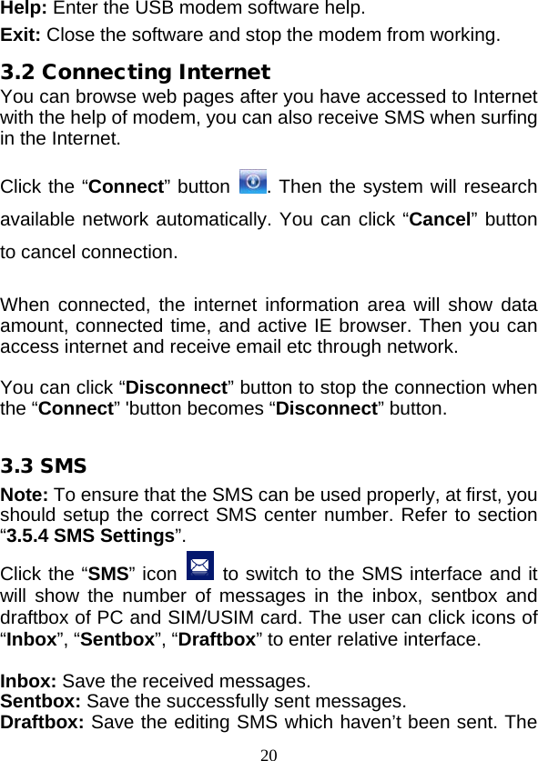  20 Help: Enter the USB modem software help. Exit: Close the software and stop the modem from working. 3.2 Connecting Internet You can browse web pages after you have accessed to Internet with the help of modem, you can also receive SMS when surfing in the Internet.  Click the “Connect” button . Then the system will research available network automatically. You can click “Cancel” button to cancel connection.  When connected, the  internet information area will show data amount, connected time, and active IE browser. Then you can access internet and receive email etc through network.  You can click “Disconnect” button to stop the connection when the “Connect” &apos;button becomes “Disconnect” button.  3.3 SMS Note: To ensure that the SMS can be used properly, at first, you should setup the correct SMS center number. Refer to section “3.5.4 SMS Settings”. Click the “SMS” icon  to switch to the SMS interface and it will show the number of messages in the inbox, sentbox and draftbox of PC and SIM/USIM card. The user can click icons of “Inbox”, “Sentbox”, “Draftbox” to enter relative interface.  Inbox: Save the received messages. Sentbox: Save the successfully sent messages. Draftbox: Save the editing SMS which haven’t been sent. The 