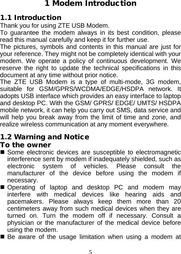  5 1 Modem Introduction 1.1 Introduction Thank you for using ZTE USB Modem. To guarantee the modem always in its best condition, please read this manual carefully and keep it for further use. The pictures, symbols and contents in this manual are just for your reference. They might not be completely identical with your modem. We operate a policy of continuous development. We reserve the right to update the technical specifications in this document at any time without prior notice. The  ZTE  USB Modem is a type of multi-mode, 3G modem, suitable for GSM/GPRS/WCDMA/EDGE/HSDPA network. It adopts USB interface which provides an easy interface to laptop and desktop PC. With the GSM/ GPRS/ EDGE/ UMTS/ HSDPA mobile network, it can help you carry out SMS, data service and will help you break away from the limit of time and zone, and realize wireless communication at any moment everywhere. 1.2 Warning and Notice To the owner  Some electronic devices are susceptible to electromagnetic interference sent by modem if inadequately shielded, such as electronic system of vehicles. Please consult the manufacturer of the device before using the modem if necessary.  Operating of laptop and desktop PC and modem may interfere with medical devices like hearing aids and pacemakers. Please always keep them more than 20 centimeters away from such medical devices when they are turned on. Turn the modem off if necessary. Consult a physician or the manufacturer of the medical device before using the modem.  Be aware of the usage limitation when using a modem at 