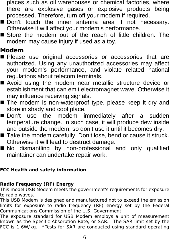  6 places such as oil warehouses or chemical factories, where there are explosive gases or explosive products being processed. Therefore, turn off your modem if required.  Don’t touch the inner  antenna area if not necessary. Otherwise it will affect your modem’s performance.    Store the modem out of the reach of little children. The modem may cause injury if used as a toy. Modem  Please use original accessories or accessories that are authorized. Using any unauthorized accessories may affect your modem’s performance, and violate related national regulations about telecom terminals.  Avoid using the modem near metallic structure device or establishment that can emit electromagnet wave. Otherwise it may influence receiving signals.  The modem is non-waterproof type, please keep it dry and store in shady and cool place.  Don’t use the modem immediately after a  sudden temperature change. In such case, it will produce dew inside and outside the modem, so don’t use it until it becomes dry.  Take the modem carefully. Don’t lose, bend or cause it struck. Otherwise it will lead to destruct damage.  No dismantling by non-professional and only qualified maintainer can undertake repair work.  FCC Health and safety information  Radio Frequency (RF) Energy This model USB Modem meets the government’s requirements for exposure to radio waves. This USB Modem is designed and manufactured not to exceed the emission limits for exposure to radio frequency (RF) energy set by the Federal Communications Commission of the U.S. Government: The exposure standard for USB Modem employs a unit of measurement known as the Specific Absorption Rate, or SAR.  The SAR limit set by the FCC is 1.6W/kg.  *Tests for SAR are conducted using standard operating 