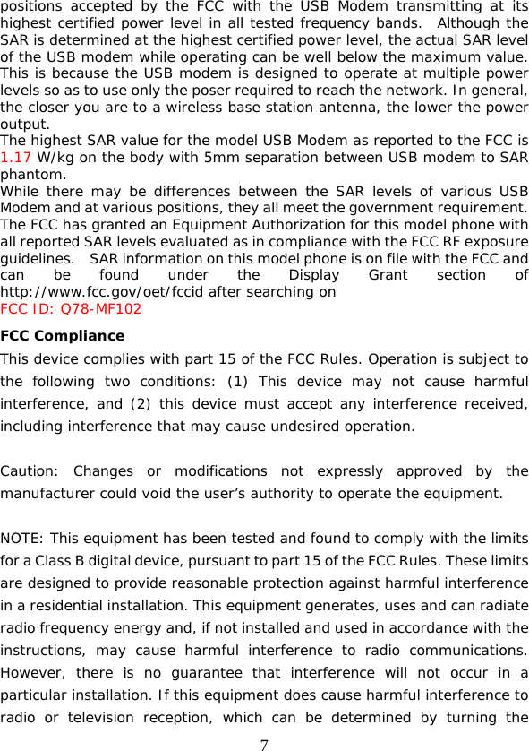  7 positions accepted by the FCC with the USB Modem transmitting at its highest certified power level in all tested frequency bands.  Although the SAR is determined at the highest certified power level, the actual SAR level of the USB modem while operating can be well below the maximum value.  This is because the USB modem is designed to operate at multiple power levels so as to use only the poser required to reach the network. In general, the closer you are to a wireless base station antenna, the lower the power output. The highest SAR value for the model USB Modem as reported to the FCC is 1.17 W/kg on the body with 5mm separation between USB modem to SAR phantom. While there may be differences between the SAR levels of various USB Modem and at various positions, they all meet the government requirement. The FCC has granted an Equipment Authorization for this model phone with all reported SAR levels evaluated as in compliance with the FCC RF exposure guidelines.    SAR information on this model phone is on file with the FCC and can be found under the Display Grant section of http://www.fcc.gov/oet/fccid after searching on  FCC ID: Q78-MF102 FCC Compliance This device complies with part 15 of the FCC Rules. Operation is subject to the following two conditions: (1) This device may not cause harmful interference, and (2) this device must accept any interference received, including interference that may cause undesired operation.   Caution: Changes or modifications not expressly approved by the manufacturer could void the user’s authority to operate the equipment.   NOTE: This equipment has been tested and found to comply with the limits for a Class B digital device, pursuant to part 15 of the FCC Rules. These limits are designed to provide reasonable protection against harmful interference in a residential installation. This equipment generates, uses and can radiate radio frequency energy and, if not installed and used in accordance with the instructions, may cause harmful interference to radio communications. However, there is no guarantee that interference will not occur in a particular installation. If this equipment does cause harmful interference to radio or television reception, which can be determined by turning the 