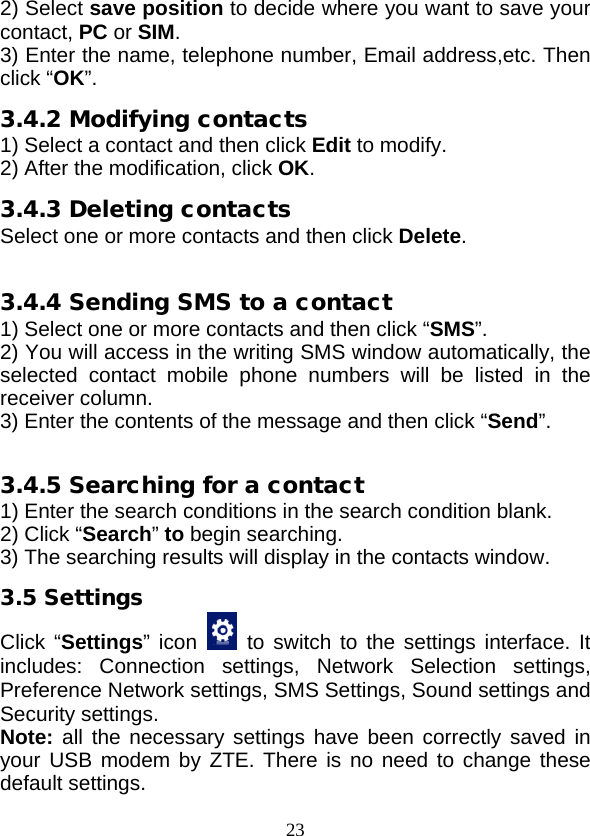  23 2) Select save position to decide where you want to save your contact, PC or SIM. 3) Enter the name, telephone number, Email address,etc. Then click “OK”. 3.4.2 Modifying contacts 1) Select a contact and then click Edit to modify. 2) After the modification, click OK. 3.4.3 Deleting contacts Select one or more contacts and then click Delete.  3.4.4 Sending SMS to a contact 1) Select one or more contacts and then click “SMS”. 2) You will access in the writing SMS window automatically, the selected contact mobile phone numbers will be listed in the receiver column. 3) Enter the contents of the message and then click “Send”.  3.4.5 Searching for a contact 1) Enter the search conditions in the search condition blank. 2) Click “Search” to begin searching. 3) The searching results will display in the contacts window. 3.5 Settings Click “Settings” icon    to switch to the settings interface. It includes: Connection settings,  Network Selection settings, Preference Network settings, SMS Settings, Sound settings and Security settings. Note: all the necessary settings have been correctly saved in your USB modem by ZTE. There is no need to change these default settings. 