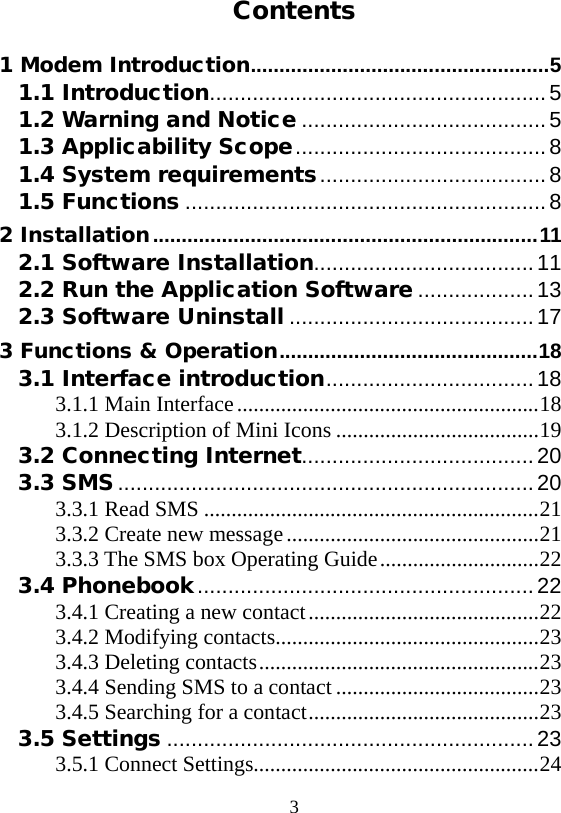  3  Contents 1 Modem Introduction   .................................................... 51.1 Introduction   ....................................................... 51.2 Warning and Notice   ........................................ 51.3 Applicability Scope   ......................................... 81.4 System requirements   ..................................... 81.5 Functions   ........................................................... 82 Installation   ................................................................... 112.1 Software Installation   .................................... 112.2 Run the Application Software   ................... 132.3 Software Uninstall   ........................................ 173 Functions &amp; Operation   ............................................. 183.1 Interface introduction   .................................. 183.1.1 Main Interface   ....................................................... 183.1.2 Description of Mini Icons   ..................................... 193.2 Connecting Internet   ...................................... 203.3 SMS   .................................................................... 203.3.1 Read SMS   ............................................................. 213.3.2 Create new message   .............................................. 213.3.3 The SMS box Operating Guide   ............................. 223.4 Phonebook   ....................................................... 223.4.1 Creating a new contact   .......................................... 223.4.2 Modifying contacts   ................................................ 233.4.3 Deleting contacts   ................................................... 233.4.4 Sending SMS to a contact   ..................................... 233.4.5 Searching for a contact   .......................................... 233.5 Settings   ............................................................ 233.5.1 Connect Settings  .................................................... 24