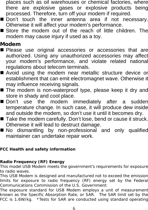  6 places such as oil warehouses or chemical factories, where there are explosive gases or explosive products being processed. Therefore, turn off your modem if required.  Don’t touch the inner  antenna area if not necessary. Otherwise it will affect your modem’s performance.    Store the modem out of the reach of little children. The modem may cause injury if used as a toy. Modem  Please use original accessories or accessories that are authorized. Using any unauthorized accessories may affect your modem’s performance, and violate related national regulations about telecom terminals.  Avoid using the modem near metallic structure device or establishment that can emit electromagnet wave. Otherwise it may influence receiving signals.  The modem is non-waterproof type, please keep it dry and store in shady and cool place.  Don’t use the modem immediately after a  sudden temperature change. In such case, it will produce dew inside and outside the modem, so don’t use it until it becomes dry.  Take the modem carefully. Don’t lose, bend or cause it struck. Otherwise it will lead to destruct damage.  No dismantling by non-professional and only qualified maintainer can undertake repair work.  FCC Health and safety information  Radio Frequency (RF) Energy This model USB Modem meets the government’s requirements for exposure to radio waves. This USB Modem is designed and manufactured not to exceed the emission limits for exposure to radio frequency (RF) energy set by the Federal Communications Commission of the U.S. Government: The exposure standard for USB Modem employs a unit of measurement known as the Specific Absorption Rate, or SAR.  The SAR limit set by the FCC is 1.6W/kg.  *Tests for SAR are conducted using standard operating 