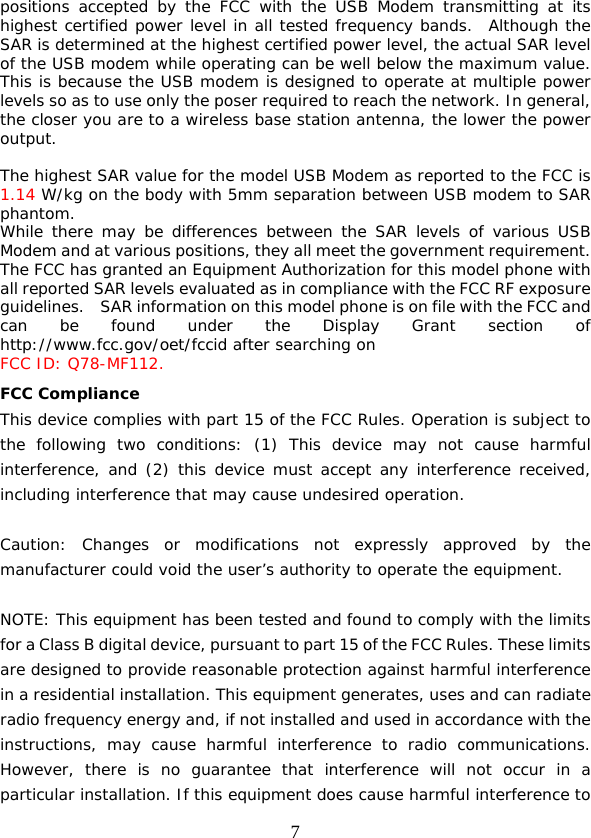  7 positions accepted by the FCC with the USB Modem transmitting at its highest certified power level in all tested frequency bands.  Although the SAR is determined at the highest certified power level, the actual SAR level of the USB modem while operating can be well below the maximum value.  This is because the USB modem is designed to operate at multiple power levels so as to use only the poser required to reach the network. In general, the closer you are to a wireless base station antenna, the lower the power output.  The highest SAR value for the model USB Modem as reported to the FCC is 1.14 W/kg on the body with 5mm separation between USB modem to SAR phantom. While there may be differences between the SAR levels of various USB Modem and at various positions, they all meet the government requirement. The FCC has granted an Equipment Authorization for this model phone with all reported SAR levels evaluated as in compliance with the FCC RF exposure guidelines.    SAR information on this model phone is on file with the FCC and can be found under the Display Grant section of http://www.fcc.gov/oet/fccid after searching on  FCC ID: Q78-MF112. FCC Compliance This device complies with part 15 of the FCC Rules. Operation is subject to the following two conditions: (1) This device may not cause harmful interference, and (2) this device must accept any interference received, including interference that may cause undesired operation.   Caution: Changes or modifications not expressly approved by the manufacturer could void the user’s authority to operate the equipment.   NOTE: This equipment has been tested and found to comply with the limits for a Class B digital device, pursuant to part 15 of the FCC Rules. These limits are designed to provide reasonable protection against harmful interference in a residential installation. This equipment generates, uses and can radiate radio frequency energy and, if not installed and used in accordance with the instructions, may cause harmful interference to radio communications. However, there is no guarantee that interference will not occur in a particular installation. If this equipment does cause harmful interference to 