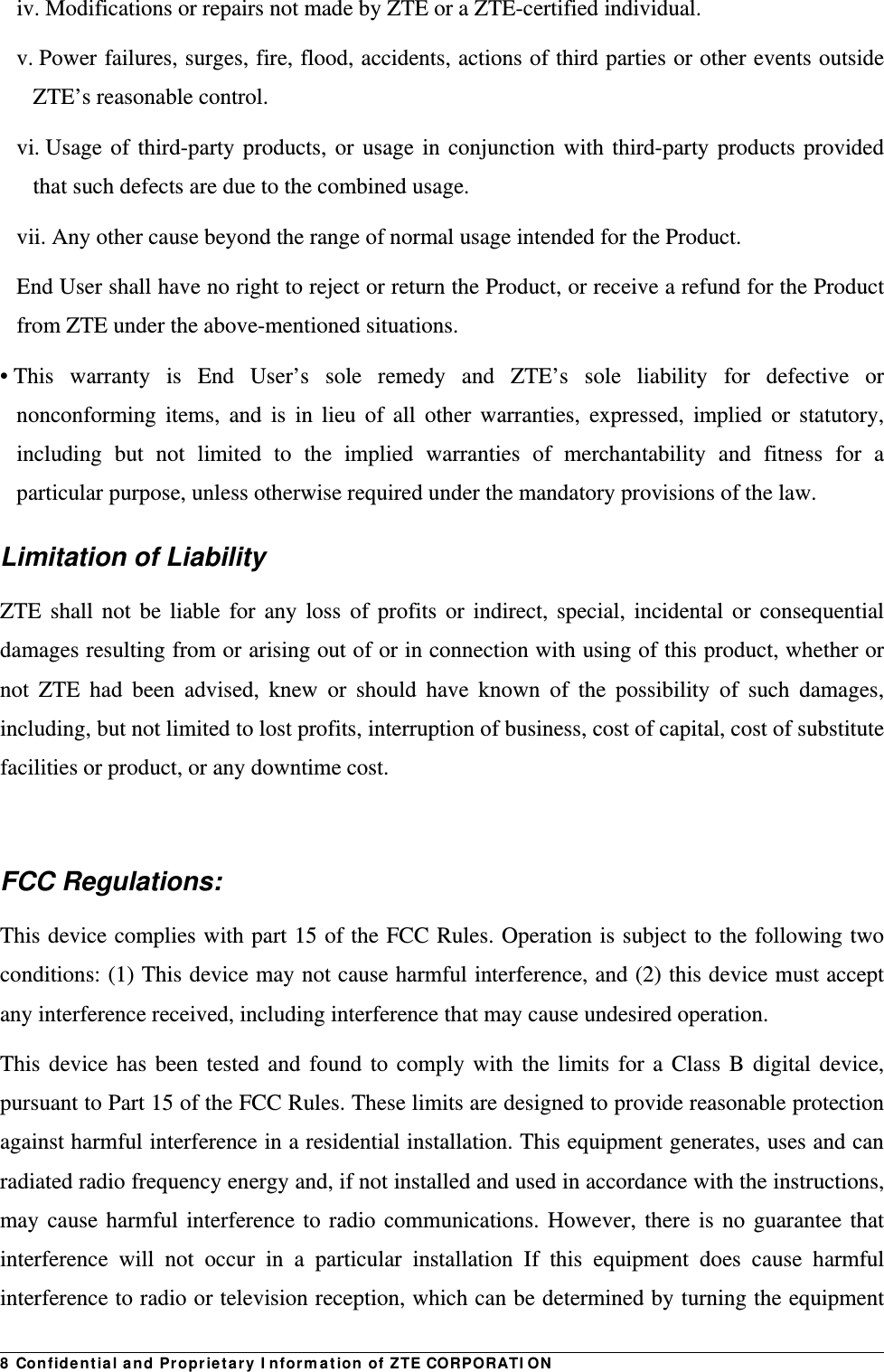 8 Confidential and Proprietary Information of ZTE CORPORATIONiv. Modifications or repairs not made by ZTE or a ZTE-certified individual. v. Power failures, surges, fire, flood, accidents, actions of third parties or other events outside ZTE’s reasonable control. vi. Usage of third-party products, or usage in conjunction with third-party products provided that such defects are due to the combined usage. vii. Any other cause beyond the range of normal usage intended for the Product. End User shall have no right to reject or return the Product, or receive a refund for the Product from ZTE under the above-mentioned situations. • This warranty is End User’s sole remedy and ZTE’s sole liability for defective or nonconforming items, and is in lieu of all other warranties, expressed, implied or statutory, including but not limited to the implied warranties of merchantability and fitness for a particular purpose, unless otherwise required under the mandatory provisions of the law. Limitation of Liability ZTE shall not be liable for any loss of profits or indirect, special, incidental or consequential damages resulting from or arising out of or in connection with using of this product, whether or not ZTE had been advised, knew or should have known of the possibility of such damages, including, but not limited to lost profits, interruption of business, cost of capital, cost of substitute facilities or product, or any downtime cost.  FCC Regulations: This device complies with part 15 of the FCC Rules. Operation is subject to the following two conditions: (1) This device may not cause harmful interference, and (2) this device must accept any interference received, including interference that may cause undesired operation. This device has been tested and found to comply with the limits for a Class B digital device, pursuant to Part 15 of the FCC Rules. These limits are designed to provide reasonable protection against harmful interference in a residential installation. This equipment generates, uses and can radiated radio frequency energy and, if not installed and used in accordance with the instructions, may cause harmful interference to radio communications. However, there is no guarantee that interference will not occur in a particular installation If this equipment does cause harmful interference to radio or television reception, which can be determined by turning the equipment 