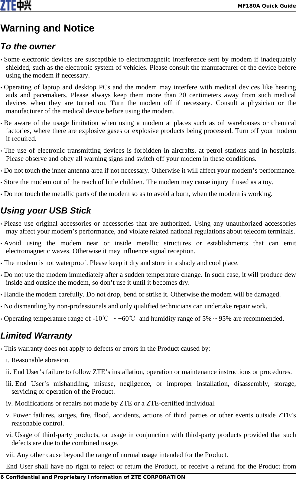   MF180A Quick Guide 6 Confidential and Proprietary Information of ZTE CORPORATION Warning and Notice To the owner • Some electronic devices are susceptible to electromagnetic interference sent by modem if inadequately shielded, such as the electronic system of vehicles. Please consult the manufacturer of the device before using the modem if necessary. • Operating of laptop and desktop PCs and the modem may interfere with medical devices like hearing aids and pacemakers. Please always keep them more than 20 centimeters away from such medical devices when they are turned on. Turn the modem off if necessary. Consult a physician or the manufacturer of the medical device before using the modem. • Be aware of the usage limitation when using a modem at places such as oil warehouses or chemical factories, where there are explosive gases or explosive products being processed. Turn off your modem if required. • The use of electronic transmitting devices is forbidden in aircrafts, at petrol stations and in hospitals. Please observe and obey all warning signs and switch off your modem in these conditions. • Do not touch the inner antenna area if not necessary. Otherwise it will affect your modem’s performance. • Store the modem out of the reach of little children. The modem may cause injury if used as a toy. • Do not touch the metallic parts of the modem so as to avoid a burn, when the modem is working. Using your USB Stick • Please use original accessories or accessories that are authorized. Using any unauthorized accessories may affect your modem’s performance, and violate related national regulations about telecom terminals. • Avoid using the modem near or inside metallic structures or establishments that can emit electromagnetic waves. Otherwise it may influence signal reception. • The modem is not waterproof. Please keep it dry and store in a shady and cool place. • Do not use the modem immediately after a sudden temperature change. In such case, it will produce dew inside and outside the modem, so don’t use it until it becomes dry. • Handle the modem carefully. Do not drop, bend or strike it. Otherwise the modem will be damaged. • No dismantling by non-professionals and only qualified technicians can undertake repair work. • Operating temperature range of -10℃ ~ +60℃ and humidity range of 5% ~ 95% are recommended. Limited Warranty • This warranty does not apply to defects or errors in the Product caused by: i. Reasonable abrasion. ii. End User’s failure to follow ZTE’s installation, operation or maintenance instructions or procedures. iii. End User’s mishandling, misuse, negligence, or improper installation, disassembly, storage, servicing or operation of the Product. iv. Modifications or repairs not made by ZTE or a ZTE-certified individual. v. Power failures, surges, fire, flood, accidents, actions of third parties or other events outside ZTE’s reasonable control. vi. Usage of third-party products, or usage in conjunction with third-party products provided that such defects are due to the combined usage. vii. Any other cause beyond the range of normal usage intended for the Product. End User shall have no right to reject or return the Product, or receive a refund for the Product from 