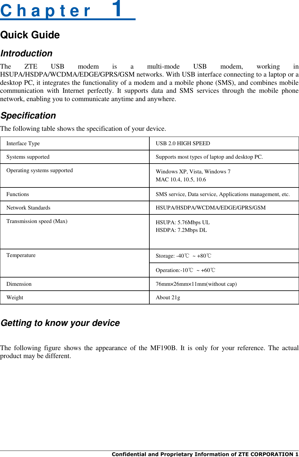  Confidential and Proprietary Information of ZTE CORPORATION 1    C h a p t e r    1   Quick Guide Introduction The  ZTE  USB  modem  is  a  multi-mode  USB  modem,  working  in HSUPA/HSDPA/WCDMA/EDGE/GPRS/GSM networks. With USB interface connecting to a laptop or a desktop PC, it integrates the functionality of a modem and a mobile phone (SMS), and combines mobile communication  with  Internet  perfectly.  It  supports  data  and  SMS  services  through  the  mobile  phone network, enabling you to communicate anytime and anywhere. Specification The following table shows the specification of your device. Interface Type USB 2.0 HIGH SPEED Systems supported Supports most types of laptop and desktop PC. Operating systems supported Windows XP, Vista, Windows 7 MAC 10.4, 10.5, 10.6 Functions SMS service, Data service, Applications management, etc. Network Standards HSUPA/HSDPA/WCDMA/EDGE/GPRS/GSM Transmission speed (Max) HSUPA: 5.76Mbps UL HSDPA: 7.2Mbps DL Temperature Storage: -40℃  ~ +80℃ Operation:-10℃  ~ +60℃ Dimension 76mm×26mm×11mm(without cap) Weight About 21g   Getting to know your device  The  following  figure  shows  the  appearance  of  the  MF190B.  It  is  only  for  your  reference.  The  actual product may be different. 
