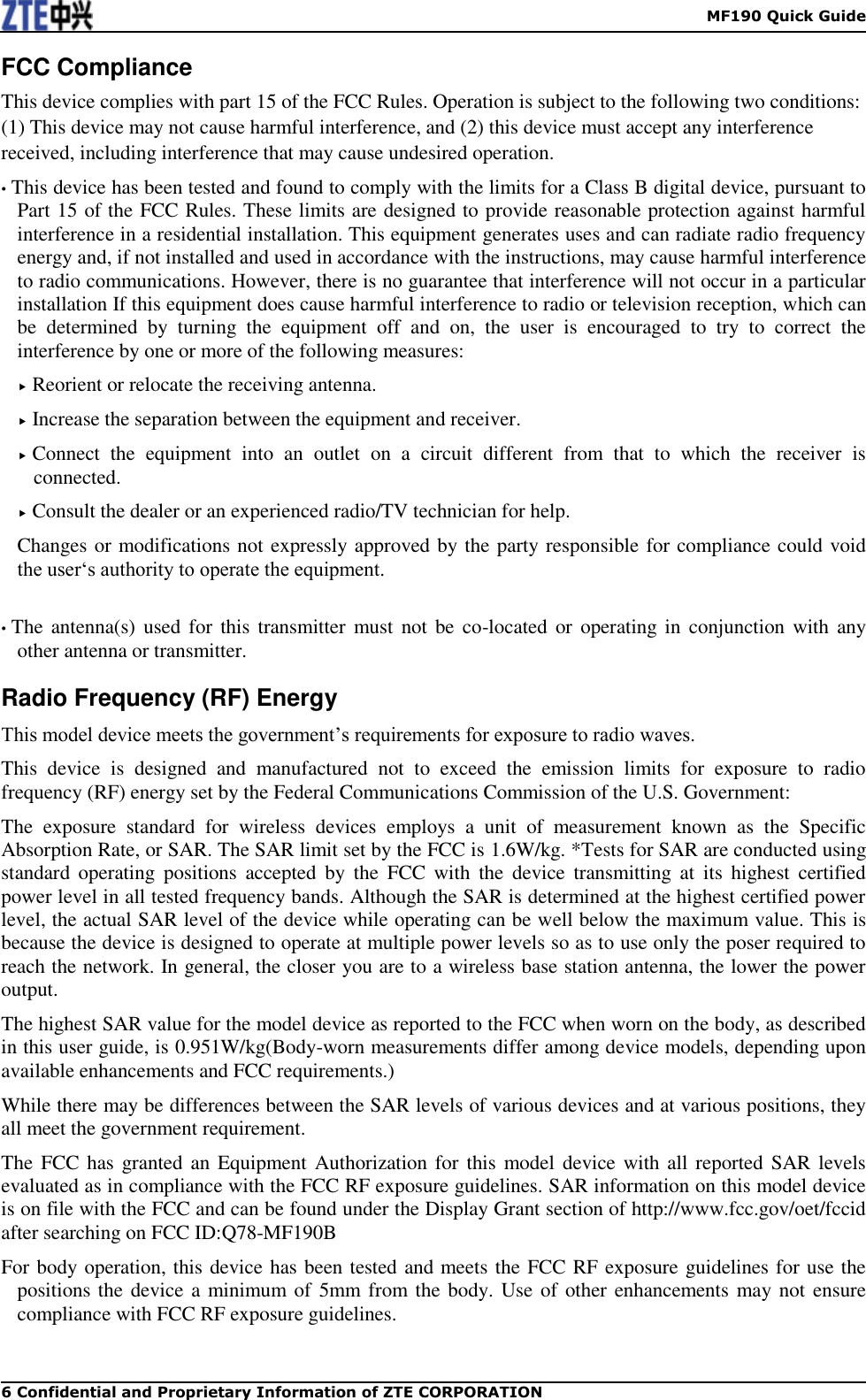    MF190 Quick Guide 6 Confidential and Proprietary Information of ZTE CORPORATION FCC Compliance This device complies with part 15 of the FCC Rules. Operation is subject to the following two conditions: (1) This device may not cause harmful interference, and (2) this device must accept any interference received, including interference that may cause undesired operation. • This device has been tested and found to comply with the limits for a Class B digital device, pursuant to Part 15 of the FCC Rules. These limits are designed to provide reasonable protection against harmful interference in a residential installation. This equipment generates uses and can radiate radio frequency energy and, if not installed and used in accordance with the instructions, may cause harmful interference to radio communications. However, there is no guarantee that interference will not occur in a particular installation If this equipment does cause harmful interference to radio or television reception, which can be  determined  by  turning  the  equipment  off  and  on,  the  user  is  encouraged  to  try  to  correct  the interference by one or more of the following measures:  Reorient or relocate the receiving antenna.  Increase the separation between the equipment and receiver.  Connect  the  equipment  into  an  outlet  on  a  circuit  different  from  that  to  which  the  receiver  is connected.  Consult the dealer or an experienced radio/TV technician for help. Changes or modifications not expressly approved by the party responsible for compliance could void the user‘s authority to operate the equipment.  • The antenna(s)  used for this  transmitter must  not be co-located or  operating in conjunction with  any other antenna or transmitter. Radio Frequency (RF) Energy This model device meets the government’s requirements for exposure to radio waves. This  device  is  designed  and  manufactured  not  to  exceed  the  emission  limits  for  exposure  to  radio frequency (RF) energy set by the Federal Communications Commission of the U.S. Government: The  exposure  standard  for  wireless  devices  employs  a  unit  of  measurement  known  as  the  Specific Absorption Rate, or SAR. The SAR limit set by the FCC is 1.6W/kg. *Tests for SAR are conducted using standard  operating  positions  accepted  by  the  FCC  with  the  device  transmitting  at  its  highest  certified power level in all tested frequency bands. Although the SAR is determined at the highest certified power level, the actual SAR level of the device while operating can be well below the maximum value. This is because the device is designed to operate at multiple power levels so as to use only the poser required to reach the network. In general, the closer you are to a wireless base station antenna, the lower the power output. The highest SAR value for the model device as reported to the FCC when worn on the body, as described in this user guide, is 0.951W/kg(Body-worn measurements differ among device models, depending upon available enhancements and FCC requirements.) While there may be differences between the SAR levels of various devices and at various positions, they all meet the government requirement. The FCC has  granted an Equipment Authorization for this  model device with all reported SAR levels evaluated as in compliance with the FCC RF exposure guidelines. SAR information on this model device is on file with the FCC and can be found under the Display Grant section of http://www.fcc.gov/oet/fccid after searching on FCC ID:Q78-MF190B For body operation, this device has been tested and meets the FCC RF exposure guidelines for use the positions the device a minimum of  5mm from the body. Use of other enhancements may not ensure compliance with FCC RF exposure guidelines.  