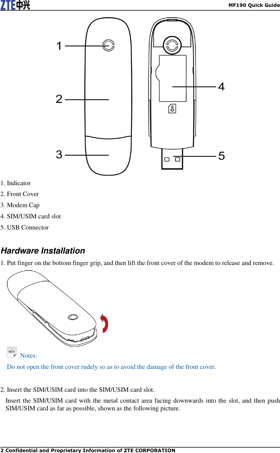    MF190 Quick Guide 2 Confidential and Proprietary Information of ZTE CORPORATION  1. Indicator 2. Front Cover 3. Modem Cap 4. SIM/USIM card slot 5. USB Connector  Hardware Installation 1. Put finger on the bottom finger grip, and then lift the front cover of the modem to release and remove.      Notes: Do not open the front cover rudely so as to avoid the damage of the front cover.     2. Insert the SIM/USIM card into the SIM/USIM card slot. Insert the SIM/USIM card with the metal contact area facing downwards into the slot, and then push SIM/USIM card as far as possible, shown as the following picture. 