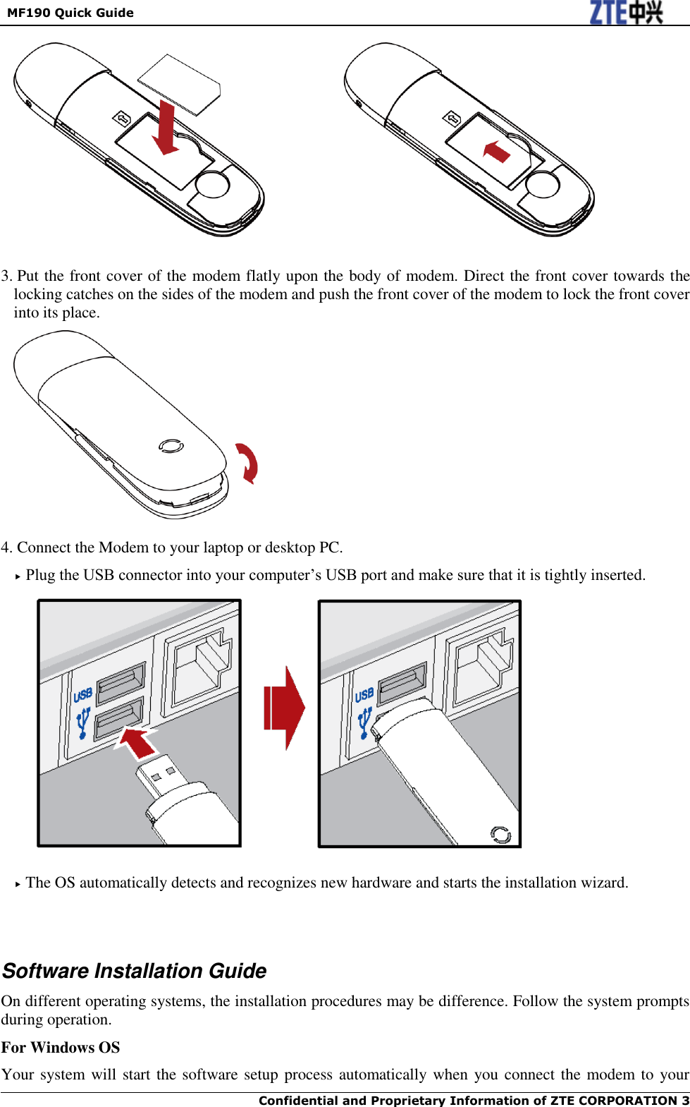   MF190 Quick Guide  Confidential and Proprietary Information of ZTE CORPORATION 3       3. Put the front cover of the modem flatly upon the body of modem. Direct the front cover towards the locking catches on the sides of the modem and push the front cover of the modem to lock the front cover into its place.   4. Connect the Modem to your laptop or desktop PC.  Plug the USB connector into your computer’s USB port and make sure that it is tightly inserted.    The OS automatically detects and recognizes new hardware and starts the installation wizard.     Software Installation Guide On different operating systems, the installation procedures may be difference. Follow the system prompts during operation. For Windows OS Your system will start the software setup process automatically when you connect the modem to your 