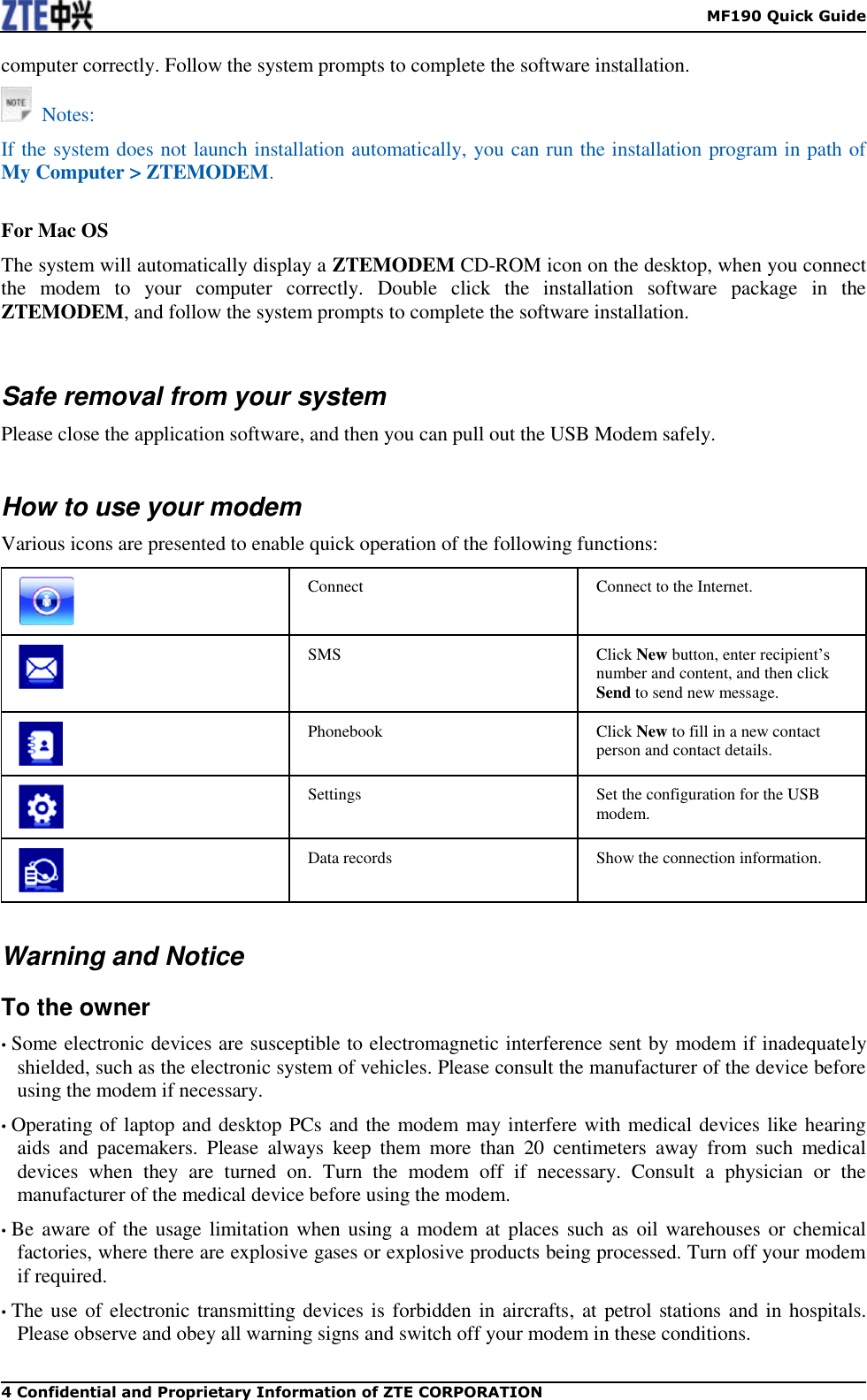    MF190 Quick Guide 4 Confidential and Proprietary Information of ZTE CORPORATION computer correctly. Follow the system prompts to complete the software installation.   Notes: If the system does not launch installation automatically, you can run the installation program in path of My Computer &gt; ZTEMODEM.  For Mac OS The system will automatically display a ZTEMODEM CD-ROM icon on the desktop, when you connect the  modem  to  your  computer  correctly.  Double  click  the  installation  software  package  in  the ZTEMODEM, and follow the system prompts to complete the software installation.   Safe removal from your system Please close the application software, and then you can pull out the USB Modem safely.  How to use your modem Various icons are presented to enable quick operation of the following functions:  Connect Connect to the Internet.  SMS Click New button, enter recipient’s number and content, and then click Send to send new message.  Phonebook Click New to fill in a new contact person and contact details.  Settings Set the configuration for the USB modem.  Data records Show the connection information.   Warning and Notice To the owner • Some electronic devices are susceptible to electromagnetic interference sent by modem if inadequately shielded, such as the electronic system of vehicles. Please consult the manufacturer of the device before using the modem if necessary. • Operating of laptop and desktop PCs and the modem may interfere with medical devices like hearing aids  and  pacemakers.  Please  always  keep  them  more  than  20  centimeters  away  from  such  medical devices  when  they  are  turned  on.  Turn  the  modem  off  if  necessary.  Consult  a  physician  or  the manufacturer of the medical device before using the modem. • Be aware of the usage limitation when using a  modem at  places such as oil warehouses or chemical factories, where there are explosive gases or explosive products being processed. Turn off your modem if required. • The use of electronic transmitting devices is forbidden in aircrafts, at petrol stations and in hospitals. Please observe and obey all warning signs and switch off your modem in these conditions. 