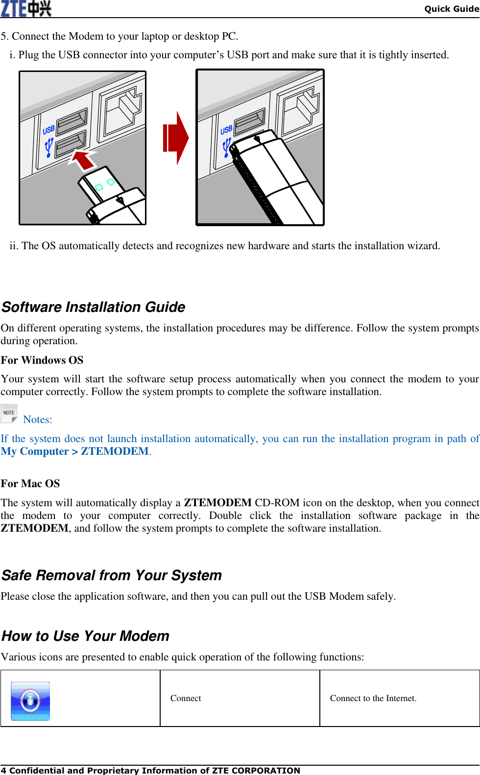  Quick Guide 4 Confidential and Proprietary Information of ZTE CORPORATION 5. Connect the Modem to your laptop or desktop PC. i. Plug the USB connector into your computer’s USB port and make sure that it is tightly inserted.   ii. The OS automatically detects and recognizes new hardware and starts the installation wizard.     Software Installation Guide On different operating systems, the installation procedures may be difference. Follow the system prompts during operation. For Windows OS Your system will start the software setup process automatically when you connect the modem to your computer correctly. Follow the system prompts to complete the software installation.   Notes: If the system does not launch installation automatically, you can run the installation program in path of My Computer &gt; ZTEMODEM.  For Mac OS The system will automatically display a ZTEMODEM CD-ROM icon on the desktop, when you connect the  modem  to  your  computer  correctly.  Double  click  the  installation  software  package  in  the ZTEMODEM, and follow the system prompts to complete the software installation.   Safe Removal from Your System Please close the application software, and then you can pull out the USB Modem safely.  How to Use Your Modem Various icons are presented to enable quick operation of the following functions:  Connect Connect to the Internet. 