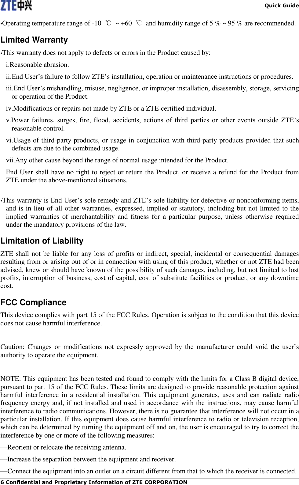  Quick Guide 6 Confidential and Proprietary Information of ZTE CORPORATION •Operating temperature range of -10  ℃  ~ +60  ℃  and humidity range of 5 % ~ 95 % are recommended. Limited Warranty •This warranty does not apply to defects or errors in the Product caused by: i.Reasonable abrasion. ii.End User’s failure to follow ZTE’s installation, operation or maintenance instructions or procedures. iii.End User’s mishandling, misuse, negligence, or improper installation, disassembly, storage, servicing or operation of the Product. iv.Modifications or repairs not made by ZTE or a ZTE-certified individual. v.Power failures, surges, fire, flood,  accidents,  actions  of  third  parties  or  other  events  outside  ZTE’s reasonable control. vi.Usage of third-party products, or usage in conjunction with third-party products provided that such defects are due to the combined usage. vii.Any other cause beyond the range of normal usage intended for the Product. End User shall have no right to reject or return the Product, or receive a refund for the Product from ZTE under the above-mentioned situations.  •This warranty is End User’s sole remedy and ZTE’s sole liability for defective or nonconforming items, and is in lieu of all other warranties, expressed, implied or statutory, including but not limited to the implied  warranties  of  merchantability and  fitness  for a particular  purpose, unless  otherwise required under the mandatory provisions of the law. Limitation of Liability ZTE shall not be liable for any loss of profits or indirect, special, incidental or consequential damages resulting from or arising out of or in connection with using of this product, whether or not ZTE had been advised, knew or should have known of the possibility of such damages, including, but not limited to lost profits, interruption of business, cost of capital, cost of substitute facilities or product, or any downtime cost. FCC Compliance This device complies with part 15 of the FCC Rules. Operation is subject to the condition that this device does not cause harmful interference.  Caution:  Changes  or  modifications  not  expressly  approved  by  the  manufacturer  could  void  the  user’s authority to operate the equipment.  NOTE: This equipment has been tested and found to comply with the limits for a Class B digital device, pursuant to part 15 of the FCC Rules. These limits are designed to provide reasonable protection against harmful interference  in  a residential installation. This equipment  generates, uses and  can  radiate radio frequency energy and, if not installed and used in accordance with the instructions, may cause harmful interference to radio communications. However, there is no guarantee that interference will not occur in a particular installation. If this equipment does cause harmful interference to radio or television reception, which can be determined by turning the equipment off and on, the user is encouraged to try to correct the interference by one or more of the following measures: —Reorient or relocate the receiving antenna. —Increase the separation between the equipment and receiver. —Connect the equipment into an outlet on a circuit different from that to which the receiver is connected. 