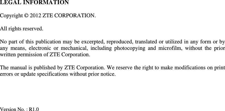   LEGAL INFORMATION  Copyright © 2012 ZTE CORPORATION.  All rights reserved.  No part of this publication may be excerpted, reproduced, translated or utilized in any form or by any means, electronic or mechanical, including photocopying and microfilm, without the prior written permission of ZTE Corporation.  The manual is published by ZTE Corporation. We reserve the right to make modifications on print errors or update specifications without prior notice.     Version No. : R1.0     