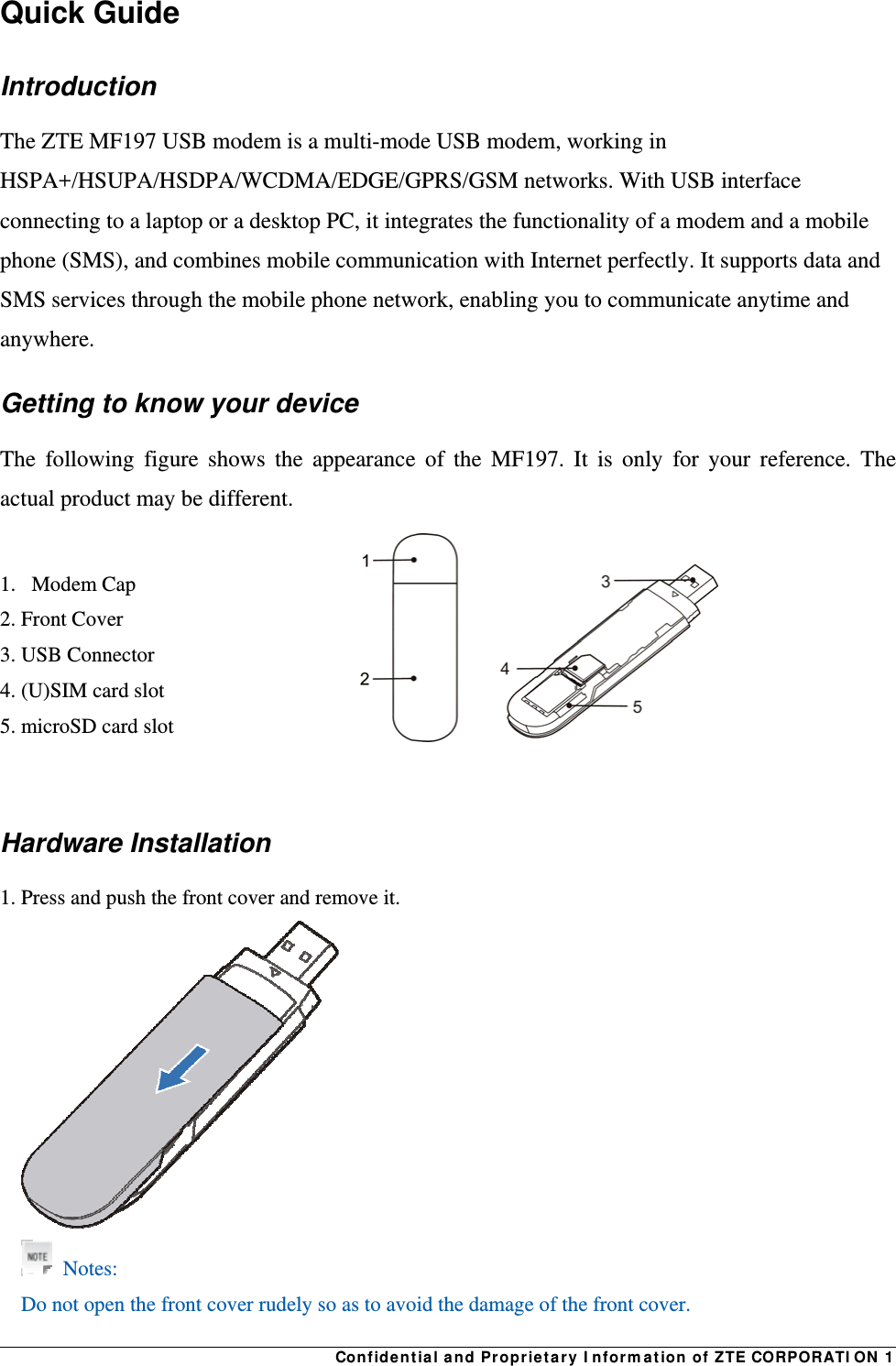  Confidential and Proprietary Information of ZTE CORPORATION 1Quick Guide Introduction The ZTE MF197 USB modem is a multi-mode USB modem, working in HSPA+/HSUPA/HSDPA/WCDMA/EDGE/GPRS/GSM networks. With USB interface connecting to a laptop or a desktop PC, it integrates the functionality of a modem and a mobile phone (SMS), and combines mobile communication with Internet perfectly. It supports data and SMS services through the mobile phone network, enabling you to communicate anytime and anywhere. Getting to know your device The following figure shows the appearance of the MF197. It is only for your reference. The actual product may be different.  1.   Modem Cap 2. Front Cover 3. USB Connector   4. (U)SIM card slot  5. microSD card slot   Hardware Installation 1. Press and push the front cover and remove it.       Notes: Do not open the front cover rudely so as to avoid the damage of the front cover.     
