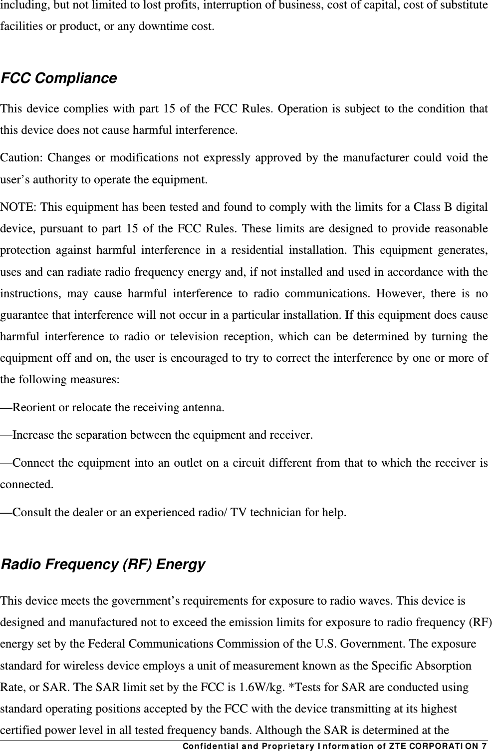 Confidential and Proprietary Information of ZTE CORPORATION 7including, but not limited to lost profits, interruption of business, cost of capital, cost of substitute facilities or product, or any downtime cost.  FCC Compliance   This device complies with part 15 of the FCC Rules. Operation is subject to the condition that this device does not cause harmful interference. Caution: Changes or modifications not expressly approved by the manufacturer could void the user’s authority to operate the equipment. NOTE: This equipment has been tested and found to comply with the limits for a Class B digital device, pursuant to part 15 of the FCC Rules. These limits are designed to provide reasonable protection against harmful interference in a residential installation. This equipment generates, uses and can radiate radio frequency energy and, if not installed and used in accordance with the instructions, may cause harmful interference to radio communications. However, there is no guarantee that interference will not occur in a particular installation. If this equipment does cause harmful interference to radio or television reception, which can be determined by turning the equipment off and on, the user is encouraged to try to correct the interference by one or more of the following measures: —Reorient or relocate the receiving antenna. —Increase the separation between the equipment and receiver. —Connect the equipment into an outlet on a circuit different from that to which the receiver is connected. —Consult the dealer or an experienced radio/ TV technician for help.  Radio Frequency (RF) Energy This device meets the government’s requirements for exposure to radio waves. This device is designed and manufactured not to exceed the emission limits for exposure to radio frequency (RF) energy set by the Federal Communications Commission of the U.S. Government. The exposure standard for wireless device employs a unit of measurement known as the Specific Absorption Rate, or SAR. The SAR limit set by the FCC is 1.6W/kg. *Tests for SAR are conducted using standard operating positions accepted by the FCC with the device transmitting at its highest certified power level in all tested frequency bands. Although the SAR is determined at the 