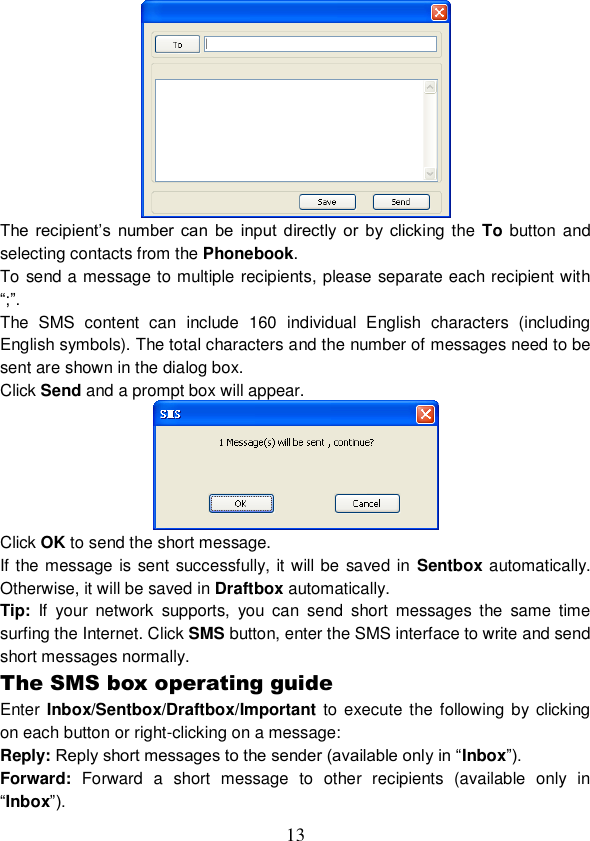  13  The  recipient’s  number  can  be  input  directly  or  by  clicking  the To button  and selecting contacts from the Phonebook. To send a message to multiple recipients, please separate each recipient with “;”. The  SMS  content  can  include  160  individual  English  characters  (including English symbols). The total characters and the number of messages need to be sent are shown in the dialog box. Click Send and a prompt box will appear.  Click OK to send the short message. If the message is sent successfully, it will be saved in Sentbox automatically. Otherwise, it will be saved in Draftbox automatically. Tip:  If  your  network  supports,  you  can  send  short  messages  the  same  time surfing the Internet. Click SMS button, enter the SMS interface to write and send short messages normally. The SMS box operating guide Enter Inbox/Sentbox/Draftbox/Important to execute the following  by  clicking on each button or right-clicking on a message: Reply: Reply short messages to the sender (available only in “Inbox”). Forward:  Forward  a  short  message  to  other  recipients  (available  only  in “Inbox”). 