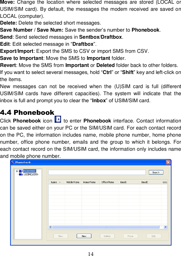  14 Move: Change  the  location  where  selected  messages  are  stored (LOCAL  or USIM/SIM card). By default, the messages the modem received are saved on LOCAL (computer). Delete: Delete the selected short messages. Save Number / Save Num: Save the sender’s number to Phonebook. Send: Send selected messages in Sentbox/Draftbox. Edit: Edit selected message in “Draftbox”. Export/Import: Export the SMS to CSV or import SMS from CSV. Save to Important: Move the SMS to Important folder. Revert: Move the SMS from Important or Deleted folder back to other folders. If you want to select several messages, hold “Ctrl” or “Shift” key and left-click on the items. New  messages  can  not  be  received  when  the  (U)SIM  card  is  full  (different USIM/SIM  cards  have  different  capacities).  The  system  will  indicate  that  the inbox is full and prompt you to clear the “Inbox” of USIM/SIM card. 4.4 Phonebook Click Phonebook icon    to enter Phonebook interface. Contact information can be saved either on your PC or the SIM/USIM card. For each contact record on the PC, the information includes name, mobile phone number, home phone number, office  phone  number,  emails  and the group  to  which  it belongs.  For each contact record on the SIM/USIM card, the information only includes name and mobile phone number.  