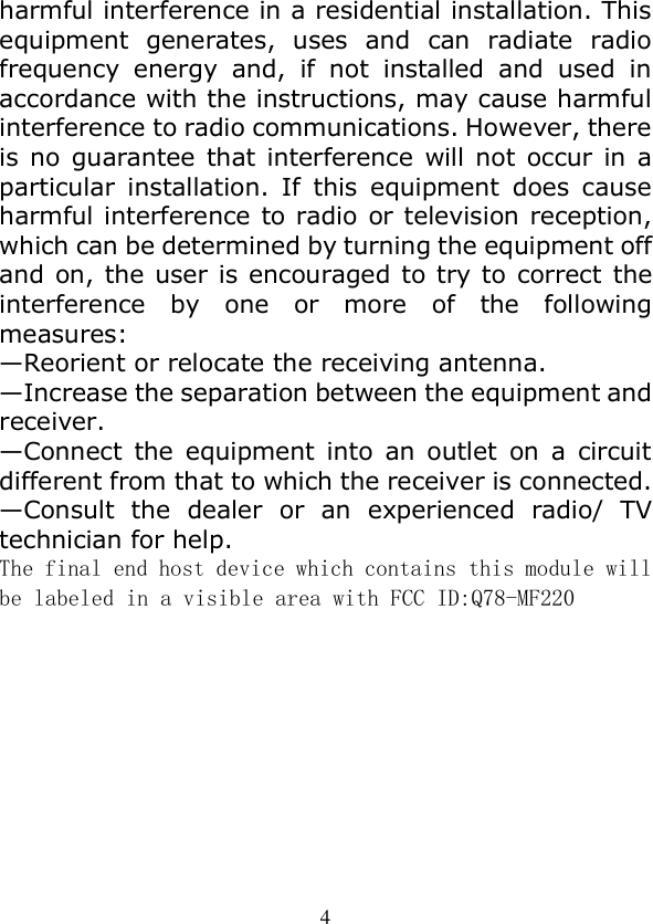  4 harmful interference in a residential installation. This equipment  generates,  uses  and  can  radiate  radio frequency  energy  and,  if  not  installed  and  used  in accordance with the instructions, may cause harmful interference to radio communications. However, there is no  guarantee  that interference  will  not  occur  in  a particular  installation.  If  this  equipment  does  cause harmful interference to radio or television reception, which can be determined by turning the equipment off and on, the user is encouraged to try to correct the interference  by  one  or  more  of  the  following measures: —Reorient or relocate the receiving antenna. —Increase the separation between the equipment and receiver. —Connect  the  equipment  into  an  outlet  on  a  circuit different from that to which the receiver is connected. —Consult  the  dealer  or  an  experienced  radio/  TV technician for help. The final end host device which contains this module will be labeled in a visible area with FCC ID:Q78-MF220 