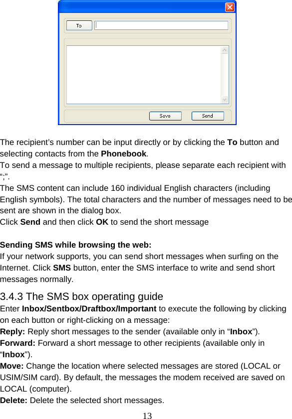  13  The recipient’s number can be input directly or by clicking the To button and selecting contacts from the Phonebook. To send a message to multiple recipients, please separate each recipient with “;”. The SMS content can include 160 individual English characters (including English symbols). The total characters and the number of messages need to be sent are shown in the dialog box. Click Send and then click OK to send the short message  Sending SMS while browsing the web: If your network supports, you can send short messages when surfing on the Internet. Click SMS button, enter the SMS interface to write and send short messages normally. 3.4.3 The SMS box operating guide Enter Inbox/Sentbox/Draftbox/Important to execute the following by clicking on each button or right-clicking on a message: Reply: Reply short messages to the sender (available only in “Inbox”). Forward: Forward a short message to other recipients (available only in “Inbox”). Move: Change the location where selected messages are stored (LOCAL or USIM/SIM card). By default, the messages the modem received are saved on LOCAL (computer). Delete: Delete the selected short messages. 