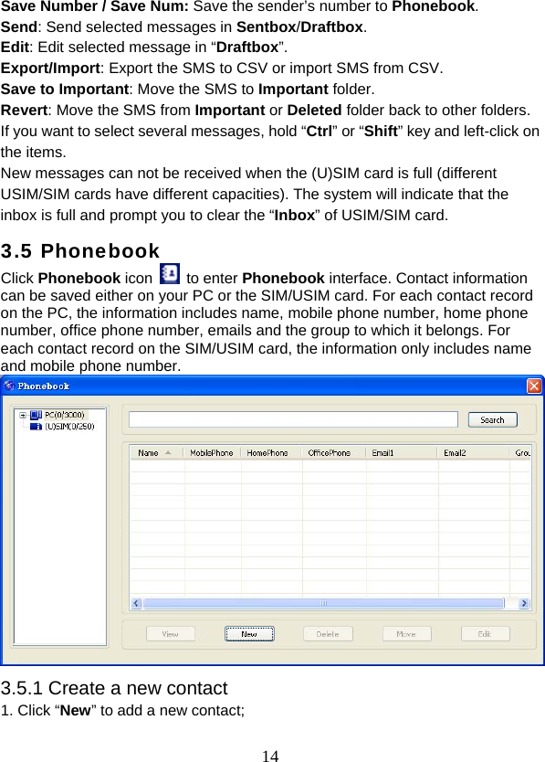  14Save Number / Save Num: Save the sender’s number to Phonebook. Send: Send selected messages in Sentbox/Draftbox. Edit: Edit selected message in “Draftbox”. Export/Import: Export the SMS to CSV or import SMS from CSV. Save to Important: Move the SMS to Important folder. Revert: Move the SMS from Important or Deleted folder back to other folders. If you want to select several messages, hold “Ctrl” or “Shift” key and left-click on the items. New messages can not be received when the (U)SIM card is full (different USIM/SIM cards have different capacities). The system will indicate that the inbox is full and prompt you to clear the “Inbox” of USIM/SIM card. 3.5 Phonebook Click Phonebook icon   to enter Phonebook interface. Contact information can be saved either on your PC or the SIM/USIM card. For each contact record on the PC, the information includes name, mobile phone number, home phone number, office phone number, emails and the group to which it belongs. For each contact record on the SIM/USIM card, the information only includes name and mobile phone number.  3.5.1 Create a new contact 1. Click “New” to add a new contact; 