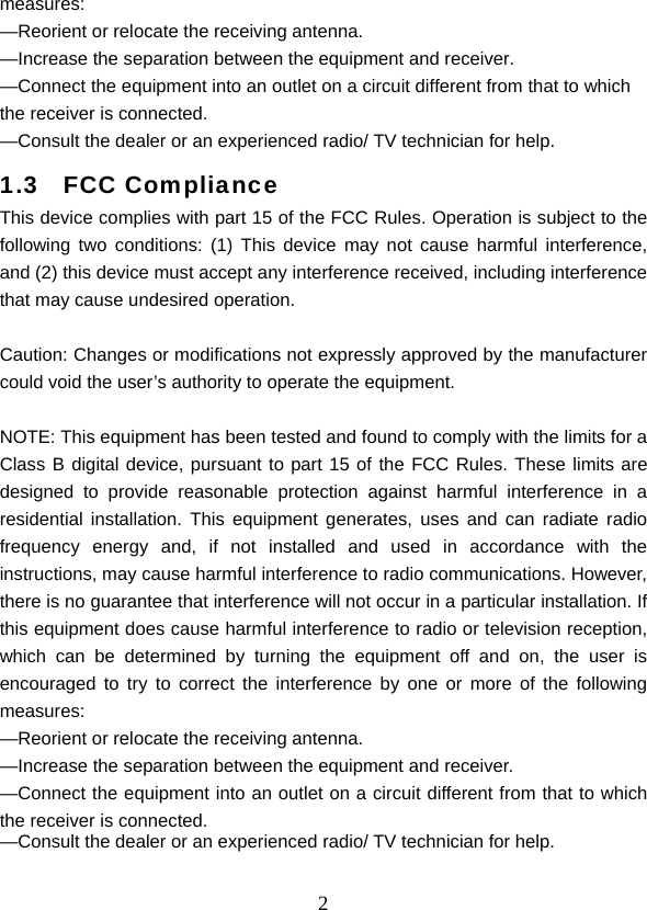  2measures: —Reorient or relocate the receiving antenna. —Increase the separation between the equipment and receiver. —Connect the equipment into an outlet on a circuit different from that to which the receiver is connected. —Consult the dealer or an experienced radio/ TV technician for help. 1.3  FCC Compliance This device complies with part 15 of the FCC Rules. Operation is subject to the following two conditions: (1) This device may not cause harmful interference, and (2) this device must accept any interference received, including interference that may cause undesired operation.   Caution: Changes or modifications not expressly approved by the manufacturer could void the user’s authority to operate the equipment.   NOTE: This equipment has been tested and found to comply with the limits for a Class B digital device, pursuant to part 15 of the FCC Rules. These limits are designed to provide reasonable protection against harmful interference in a residential installation. This equipment generates, uses and can radiate radio frequency energy and, if not installed and used in accordance with the instructions, may cause harmful interference to radio communications. However, there is no guarantee that interference will not occur in a particular installation. If this equipment does cause harmful interference to radio or television reception, which can be determined by turning the equipment off and on, the user is encouraged to try to correct the interference by one or more of the following measures: —Reorient or relocate the receiving antenna. —Increase the separation between the equipment and receiver. —Connect the equipment into an outlet on a circuit different from that to which the receiver is connected. —Consult the dealer or an experienced radio/ TV technician for help. 