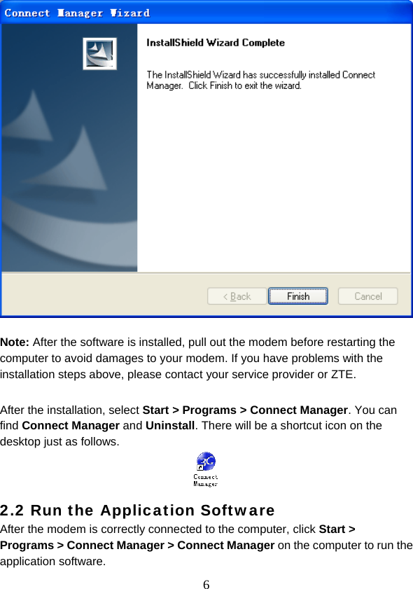  6  Note: After the software is installed, pull out the modem before restarting the computer to avoid damages to your modem. If you have problems with the installation steps above, please contact your service provider or ZTE.  After the installation, select Start &gt; Programs &gt; Connect Manager. You can find Connect Manager and Uninstall. There will be a shortcut icon on the desktop just as follows.   2.2 Run the Application Software After the modem is correctly connected to the computer, click Start &gt; Programs &gt; Connect Manager &gt; Connect Manager on the computer to run the application software. 