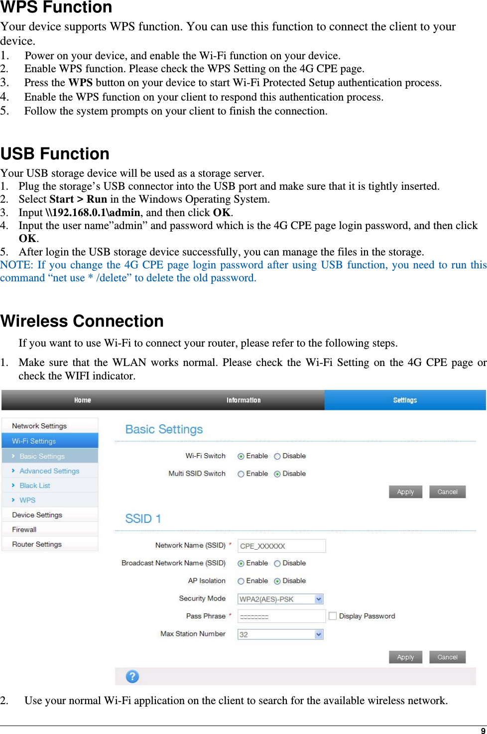 9WPS Function Your device supports WPS function. You can use this function to connect the client to your device. 1.  Power on your device, and enable the Wi-Fi function on your device. 2.   Enable WPS function. Please check the WPS Setting on the 4G CPE page. 3.  Press the WPS button on your device to start Wi-Fi Protected Setup authentication process. 4.   Enable the WPS function on your client to respond this authentication process. 5.   Follow the system prompts on your client to finish the connection.  USB Function Your USB storage device will be used as a storage server. 1. Plug the storage’s USB connector into the USB port and make sure that it is tightly inserted.   2. Select Start &gt; Run in the Windows Operating System.   3. Input \\192.168.0.1\admin, and then click OK. 4. Input the user name”admin” and password which is the 4G CPE page login password, and then click OK.  5. After login the USB storage device successfully, you can manage the files in the storage. NOTE: If you change the 4G CPE page login password after using USB function, you need to run this command “net use * /delete” to delete the old password.    Wireless Connection If you want to use Wi-Fi to connect your router, please refer to the following steps. 1. Make sure that the WLAN works normal. Please check the Wi-Fi Setting on the 4G CPE page or check the WIFI indicator.  2.   Use your normal Wi-Fi application on the client to search for the available wireless network. 