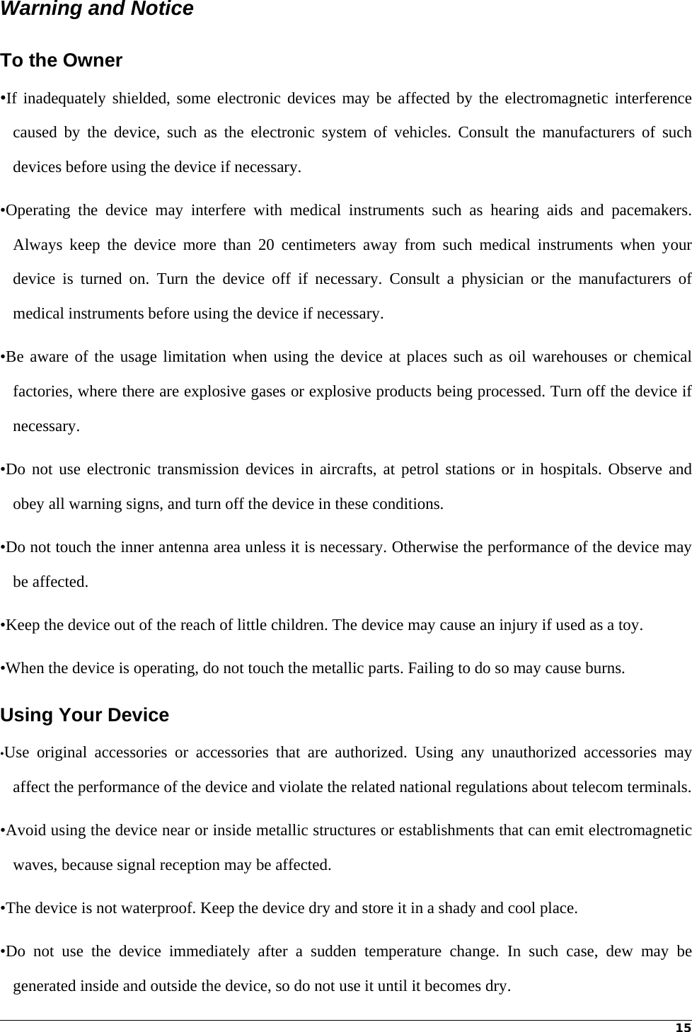 15Warning and Notice To the Owner •If inadequately shielded, some electronic devices may be affected by the electromagnetic interference caused by the device, such as the electronic system of vehicles. Consult the manufacturers of such devices before using the device if necessary. •Operating the device may interfere with medical instruments such as hearing aids and pacemakers. Always keep the device more than 20 centimeters away from such medical instruments when your device is turned on. Turn the device off if necessary. Consult a physician or the manufacturers of medical instruments before using the device if necessary. •Be aware of the usage limitation when using the device at places such as oil warehouses or chemical factories, where there are explosive gases or explosive products being processed. Turn off the device if necessary. •Do not use electronic transmission devices in aircrafts, at petrol stations or in hospitals. Observe and obey all warning signs, and turn off the device in these conditions. •Do not touch the inner antenna area unless it is necessary. Otherwise the performance of the device may be affected. •Keep the device out of the reach of little children. The device may cause an injury if used as a toy. •When the device is operating, do not touch the metallic parts. Failing to do so may cause burns. Using Your Device •Use original accessories or accessories that are authorized. Using any unauthorized accessories may affect the performance of the device and violate the related national regulations about telecom terminals. •Avoid using the device near or inside metallic structures or establishments that can emit electromagnetic waves, because signal reception may be affected. •The device is not waterproof. Keep the device dry and store it in a shady and cool place. •Do not use the device immediately after a sudden temperature change. In such case, dew may be generated inside and outside the device, so do not use it until it becomes dry. 