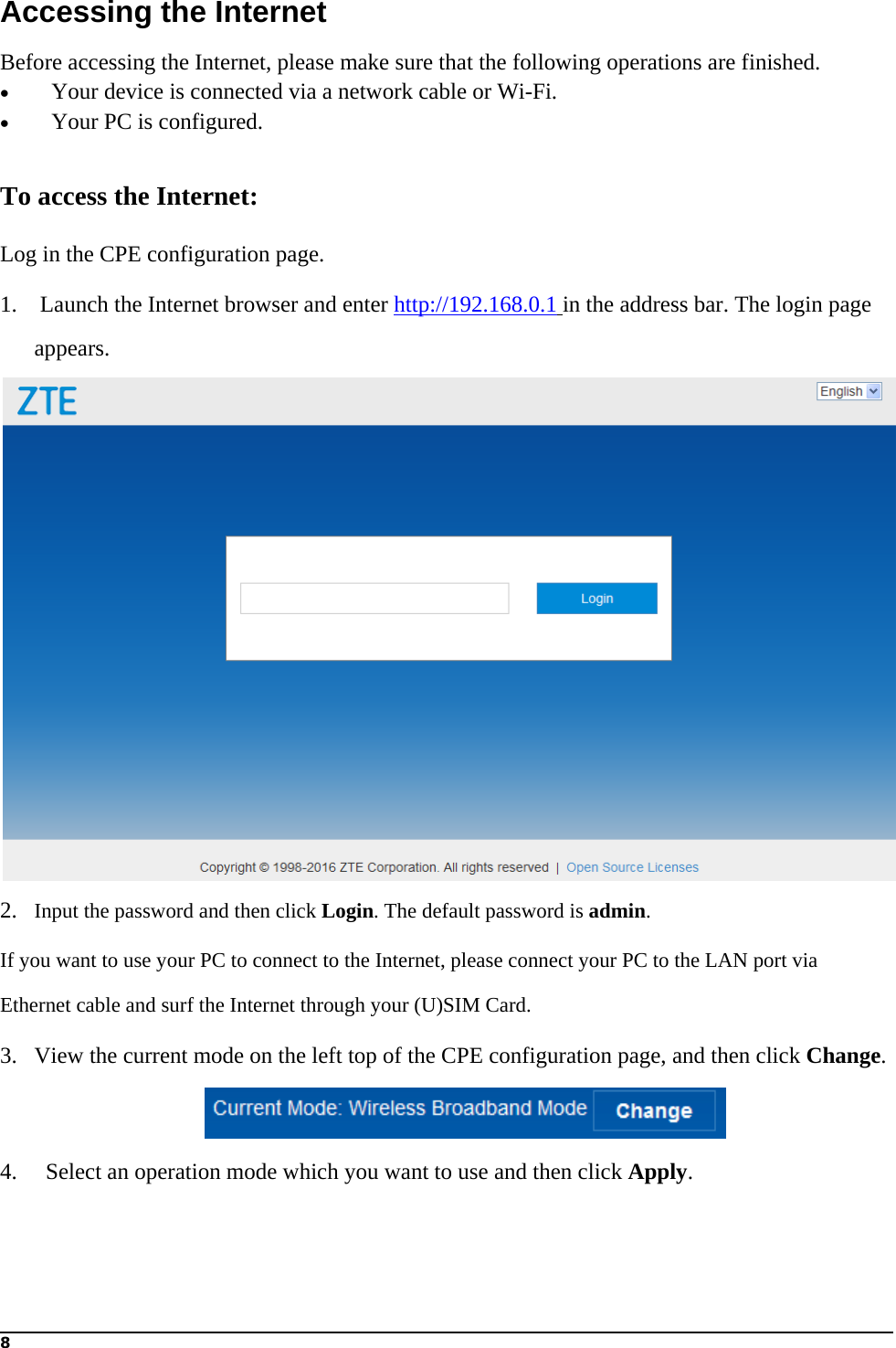 8  Accessing the Internet Before accessing the Internet, please make sure that the following operations are finished.    Your device is connected via a network cable or Wi-Fi.    Your PC is configured.  To access the Internet: Log in the CPE configuration page. 1.    Launch the Internet browser and enter http://192.168.0.1 in the address bar. The login page appears.  2. Input the password and then click Login. The default password is admin. If you want to use your PC to connect to the Internet, please connect your PC to the LAN port via Ethernet cable and surf the Internet through your (U)SIM Card.   3. View the current mode on the left top of the CPE configuration page, and then click Change.  4.   Select an operation mode which you want to use and then click Apply.  