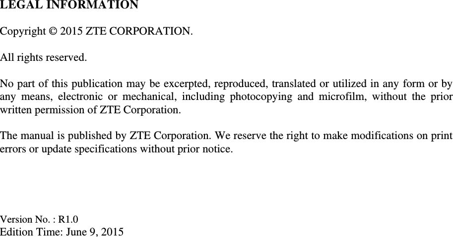 LEGAL INFORMATION  Copyright © 2015 ZTE CORPORATION.  All rights reserved.  No part of this publication may be excerpted, reproduced, translated or utilized in any form or by any  means,  electronic  or  mechanical,  including  photocopying  and  microfilm,  without  the  prior written permission of ZTE Corporation.  The manual is published by ZTE Corporation. We reserve the right to make modifications on print errors or update specifications without prior notice.     Version No. : R1.0 Edition Time: June 9, 2015 