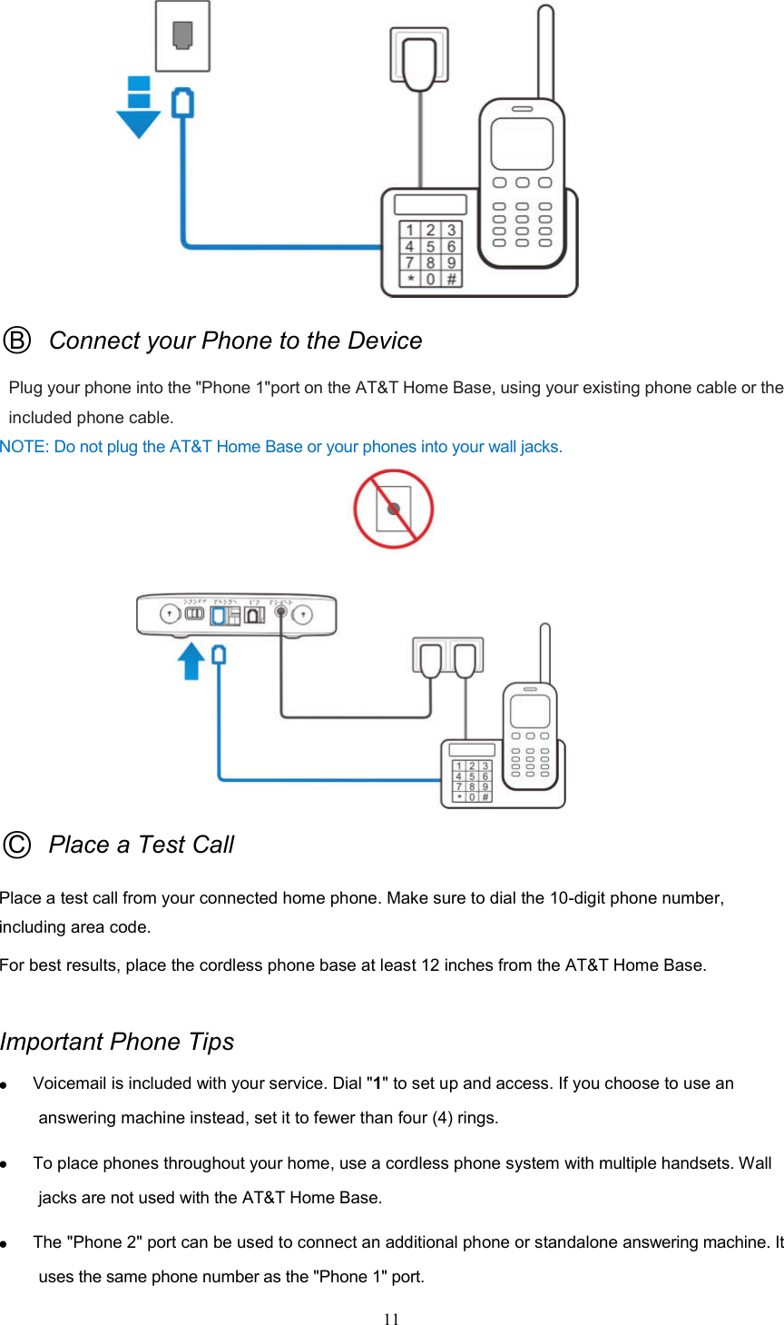 11                  ○B  Connect your Phone to the Device Plug your phone into the &quot;Phone 1&quot;port on the AT&amp;T Home Base, using your existing phone cable or the included phone cable.     NOTE: Do not plug the AT&amp;T Home Base or your phones into your wall jacks.                    ○C  Place a Test Call Place a test call from your connected home phone. Make sure to dial the 10-digit phone number, including area code. For best results, place the cordless phone base at least 12 inches from the AT&amp;T Home Base.  Important Phone Tips  Voicemail is included with your service. Dial &quot;1&quot; to set up and access. If you choose to use an answering machine instead, set it to fewer than four (4) rings.    To place phones throughout your home, use a cordless phone system with multiple handsets. Wall jacks are not used with the AT&amp;T Home Base.  The &quot;Phone 2&quot; port can be used to connect an additional phone or standalone answering machine. It uses the same phone number as the &quot;Phone 1&quot; port. 