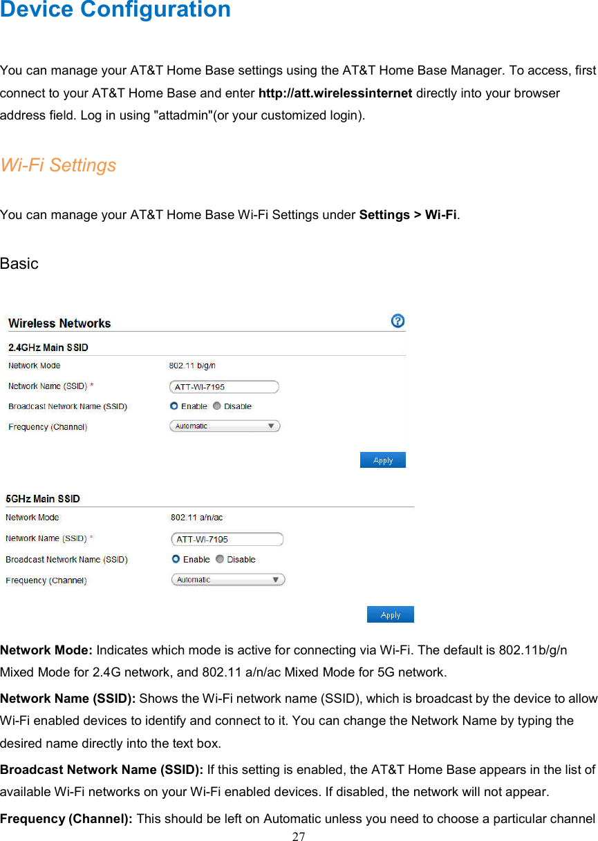 27        Device Configuration You can manage your AT&amp;T Home Base settings using the AT&amp;T Home Base Manager. To access, first connect to your AT&amp;T Home Base and enter http://att.wirelessinternet directly into your browser address field. Log in using &quot;attadmin&quot;(or your customized login). Wi-Fi Settings You can manage your AT&amp;T Home Base Wi-Fi Settings under Settings &gt; Wi-Fi. Basic   Network Mode: Indicates which mode is active for connecting via Wi-Fi. The default is 802.11b/g/n Mixed Mode for 2.4G network, and 802.11 a/n/ac Mixed Mode for 5G network. Network Name (SSID): Shows the Wi-Fi network name (SSID), which is broadcast by the device to allow Wi-Fi enabled devices to identify and connect to it. You can change the Network Name by typing the desired name directly into the text box. Broadcast Network Name (SSID): If this setting is enabled, the AT&amp;T Home Base appears in the list of available Wi-Fi networks on your Wi-Fi enabled devices. If disabled, the network will not appear. Frequency (Channel): This should be left on Automatic unless you need to choose a particular channel 